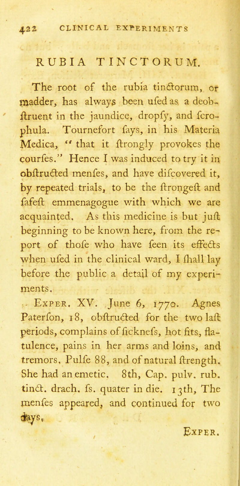 RUBIA TINCTORUM. The root of the rubia tmctorum, or madder, has always been ufed as, a deob- ilruent in the jaundice, dropfy, and fcro- phula. Tournefort fays, in his Materia Medica,  that it ftrongly provokes the courfes. Hence I was induced to try it in obftrucr.ed menfes, and have difcovered it, by repeated trials, to be the ltrongeft and fafeft emmenagogue with which we are acquainted. As this medicine is but juft beginning to be known here, from the re- port of thofe who have feen its effects when ufed in the clinical ward, I fhall lay before the public a detail of my experi- ments. ■ Exper. XV. June 6, 1770. Agnes Paterfon, 18, obftructed for the two laft periods, complains of ficknefs, hot fits, fla- tulence, pains in her arms and loins, and tremors, Pulfe 88, and of natural ftrength. She had an emetic, 8th, Cap. pulv. rub. tinct. drach. fs. quater in die. 13th, The menfes appeared, and continued for two