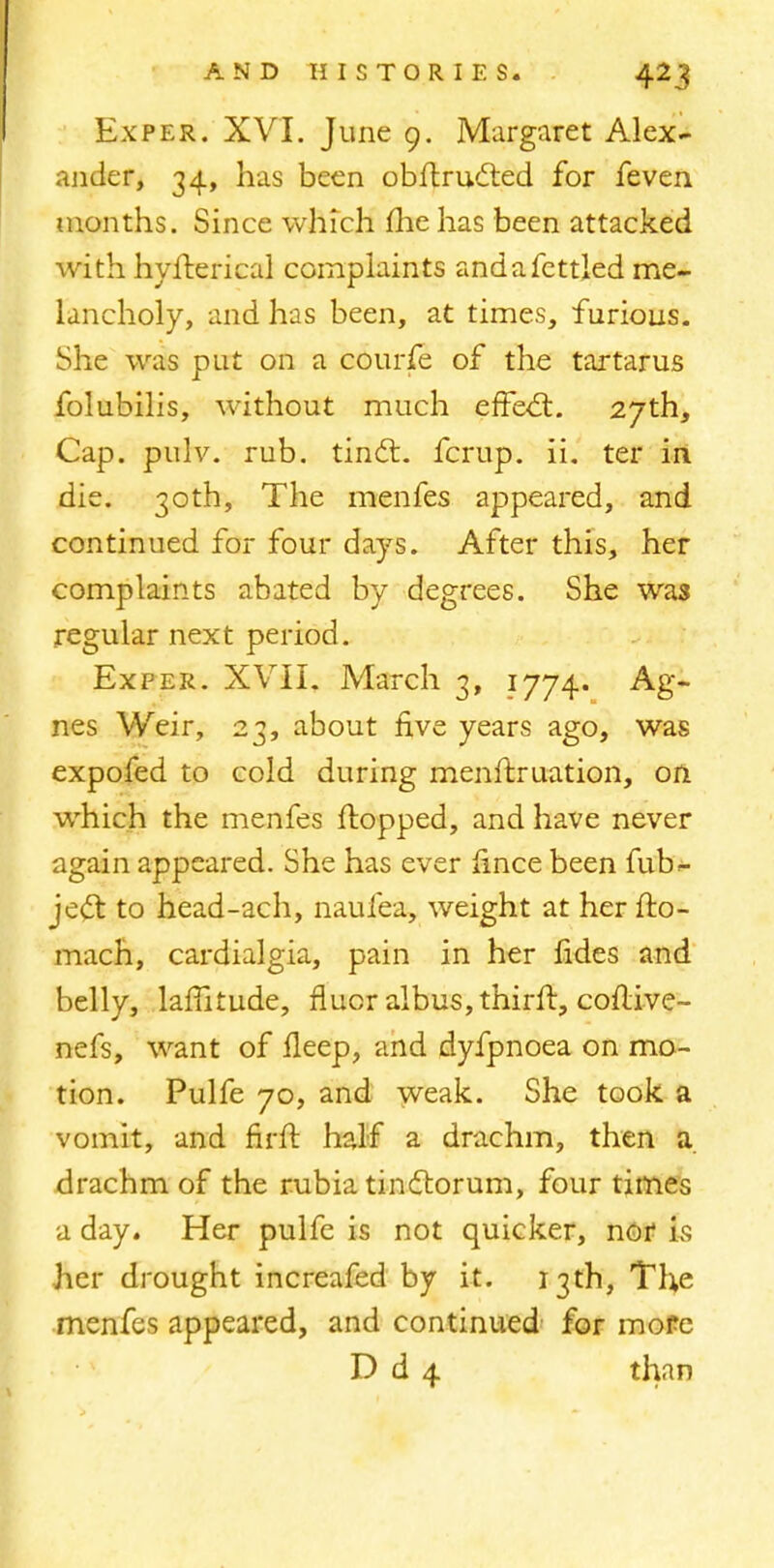 Ex per. XVI. June 9. Margaret Alex- ander, 34, has been obflructed for feven months. Since which me has been attacked with hyfterical complaints andafcttled me- lancholy, and has been, at times, furious. She was put on a courfe of the tartarus folubilis, without much effect. 27th, Cap. pulv. rub. tindl. fcrup. ii. ter in die. 30th, The menfes appeared, and continued for four days. After this, her complaints abated by degrees. She was regular next period. Ex per. XVII. March 3, 1774. Ag- nes Weir, 23, about five years ago, was expofed to cold during menftruation, on which the menfes flopped, and have never again appeared. She has ever fince been fub- ject. to head-ach, naufea, weight at her fto- mach, cardialgia, pain in her fides and belly, lamtude, fluor albus,thirft, coflive- nefs, want of fleep, and dyfpnoea on mo- tion. Pulfe 70, and weak. She took a vomit, and firfl half a drachm, then a drachm of the rubia tinclorum, four times a day. Her pulfe is not quicker, nor is her drought increafed by it. 13th, The menfes appeared, and continued for more D d 4 than