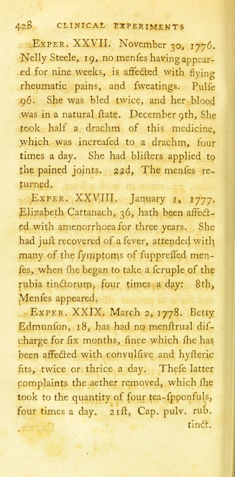 Exper. XXVII. November 30, 1776, Nelly Steele, 19, no menfes having appeaiv ed for nine weeks, is affected with flying rheumatic pains, and fweatings. Pulfe 96. She was bled twice, and her blood was in a natural ftate. December 9th, She took half a drachm of this medicine, which was increafed to a drachm, four times a day. She had blifhers applied to the pained joints. 22a1, The menfes re- turned, Exper. XXVIII. January 1, 1777, Elizabeth Cattanach, 36, hath been affect- ed with amenorrhoea for three years. She had juft recovered of a fever, attended with} many of the fymptoms of fupprefled men- fes, when me began to take a fcruple of the rubia tinctorum, four times a day: 8th, Menfes appeared. Exper. XXIX. March 2, 1778. Betty Edmunfon, 18, has had no menftrual dif- charge for fix months, fince which fhe has been affected with convulfive and hyfteric fits, twice or thrice a day. Thefe latter complaints the aether removed, which me took to the quantity of four tea-fpoonfuls, four times a day. 21ft, Cap. pulv. rub. tincx.