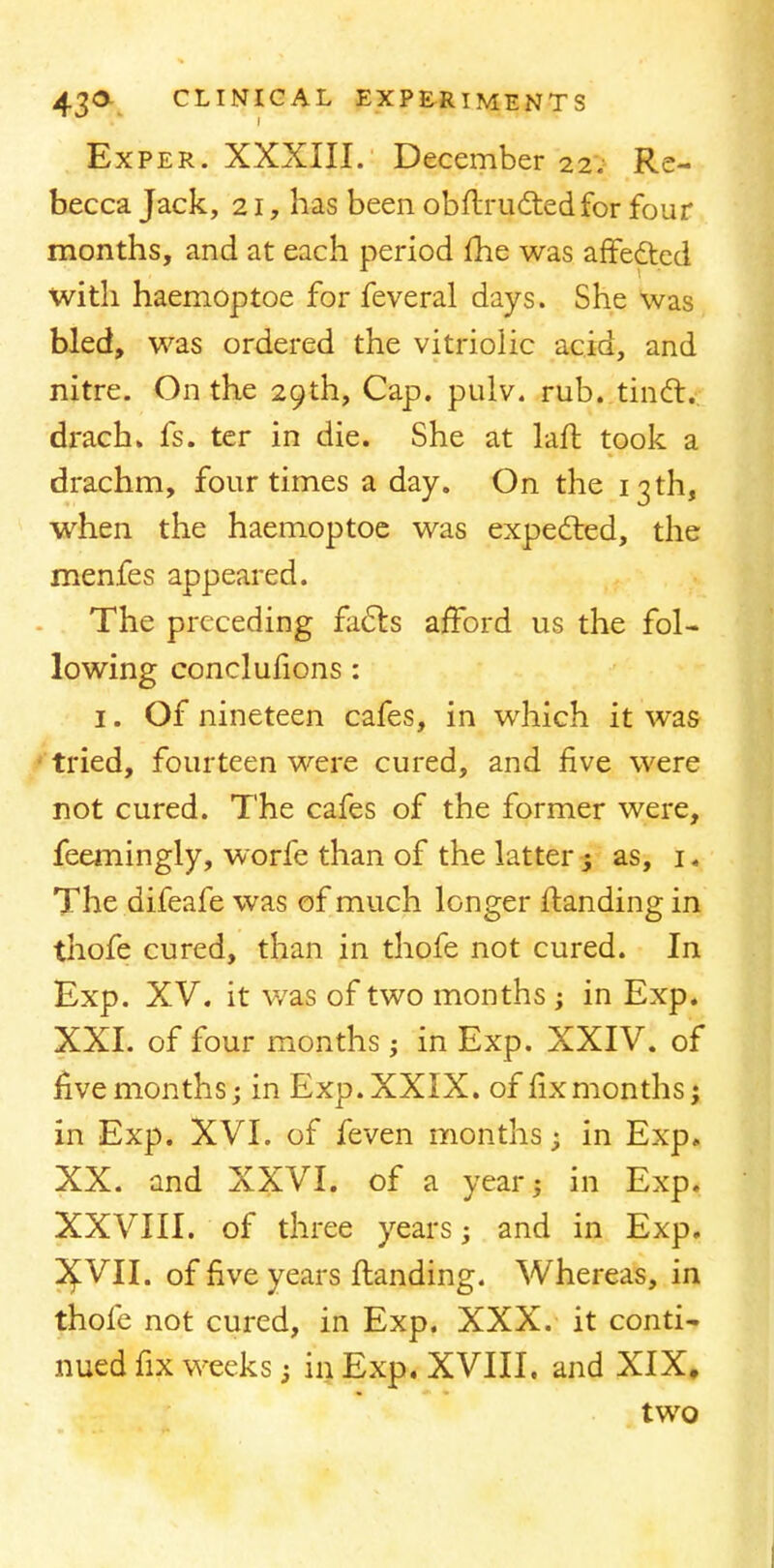 Exper. XXXIII. December 22. Re- becca Jack, 21, has been obflructedfor four months, and at each period me was affected with haemoptoe for feveral days. She was bled, was ordered the vitriolic acid, and nitre. On the 29th, Cap. pulv. rub. tinct. drach. fs. ter in die. She at laft took a drachm, four times a day. On the 13 th, when the haemoptoe was expected, the menfes appeared. The preceding facts afford us the fol- lowing conclusions : 1. Of nineteen cafes, in which it was tried, fourteen were cured, and five were not cured. The cafes of the former were, feemingly, worfe than of the latter ; as, 1« The difeafe was of much longer (landing in thofe cured, than in thofe not cured. In Exp. XV. it was of two months ; in Exp. XXI. of four months; in Exp. XXIV. of five months; in Exp. XXIX. of fix months; in Exp. XVI. of feven months; in Exp. XX. and XXVI. of a year; in Exp. XXVIII. of three years; and in Exp. 3£VII. of five years {landing. Whereas, in thofe not cured, in Exp. XXX. it conti- nued fix weeks; in Exp. XVIII. and XIX, two