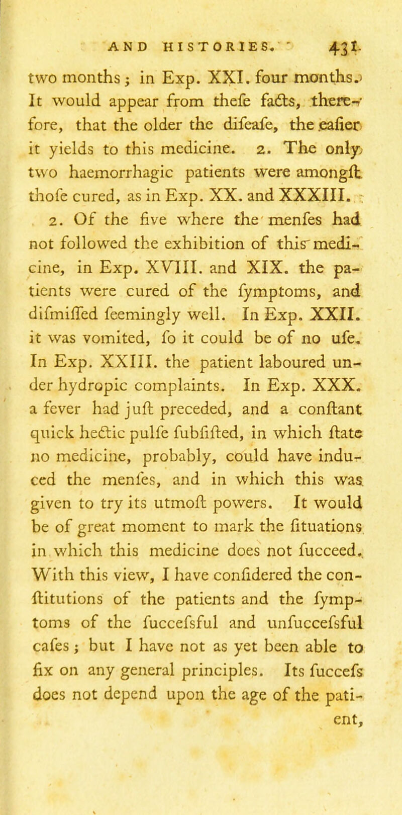 two months; in Exp. XXI. four months.* It would appear from thefe facts, there-r- fore, that the older the difeafe, the ealier it yields to this medicine. 2. The only, two haemorrhagic patients were amongft thofe cured, as in Exp. XX. and XXXIII. 2. Of the five where the menfes had not followed the exhibition of this'medi- cine, in Exp. XVIII. and XIX. the pa- tients were cured of the fymptoms, and difmilled feemingly well. In Exp. XXII. it was vomited, fo it could be of no ufe. In Exp. XXIII. the patient laboured un- der hydropic complaints. In Exp. XXX. a fever had juft preceded, and a conftant quick hedtic pulfe fubfifted, in which ftate no medicine, probably, could have indu- ced the menfes, and in which this was. given to try its utmoft powers. It would be of great moment to mark the fituations in which this medicine does not fucceed. With this view, I have confidered the con- ftitutions of the patients and the fymp- toms of the fuccefsful and unfuccefsful cafes; but I have not as yet been able to fix on any general principles. Its fuccefs does not depend upon the age of the pati- ent,