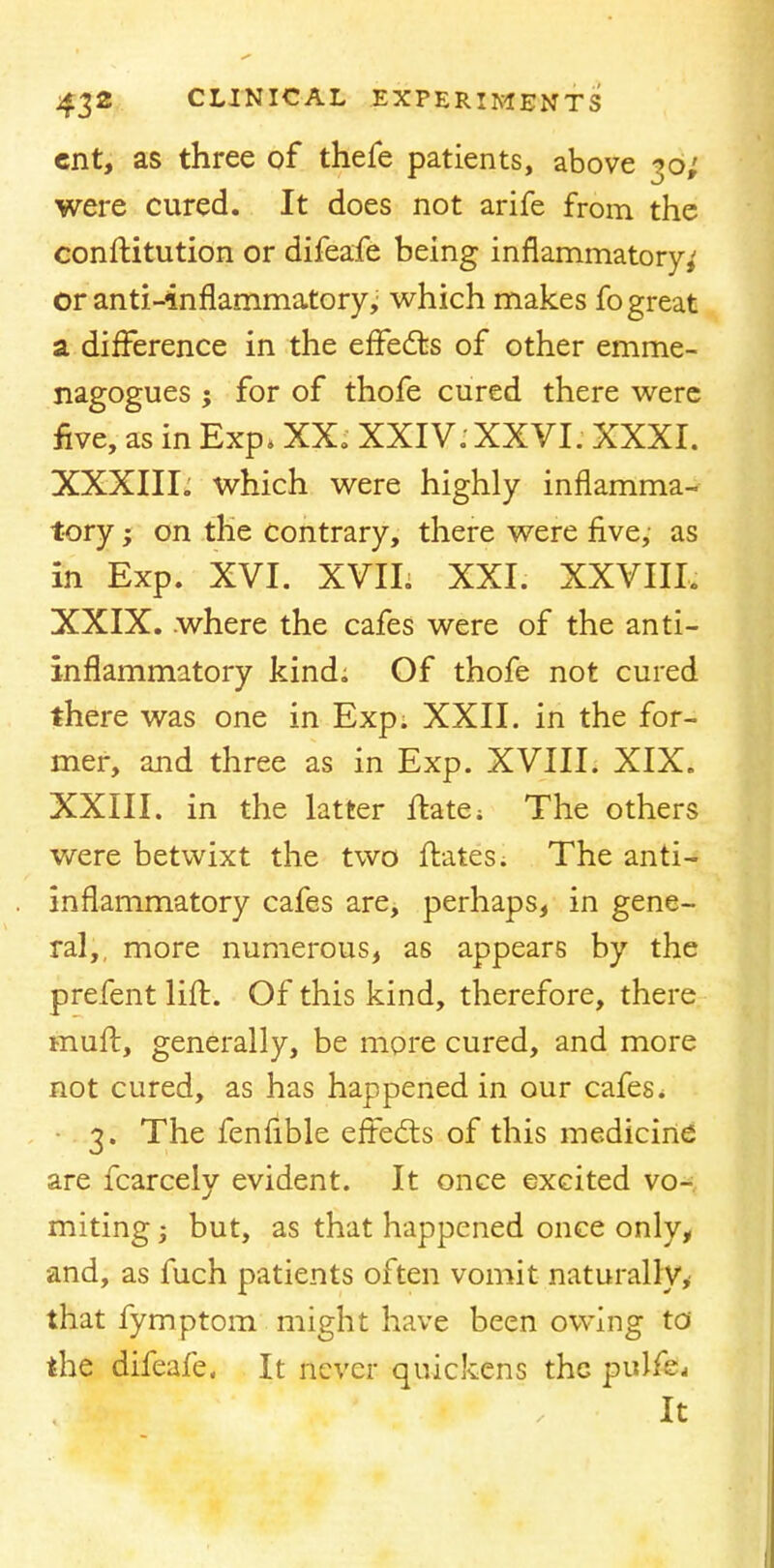 cnt, as three of thefe patients, above 30; were cured. It does not arife from the constitution or difeafe being inflammatory,' or anti-inflammatory,; which makes fo great a difference in the effects of other emme- nagogues ; for of thofe cured there were five, as in Exp, XX. XXIV. XXVI. XXXI. XXXIII. which were highly inflamma- tory ; on the contrary, there were five, as in Exp. XVI. XVIL XXI. XXVIII, XXIX. where the cafes were of the anti- inflammatory kind; Of thofe not cured there was one in Exp. XXII. in the for- mer, and three as in Exp. XVIII. XIX. XXIII. in the latter ffcate; The others were betwixt the two ftates. The anti- inflammatory cafes are, perhaps, in gene- ral,, more numerous, as appears by the prefent lift. Of this kind, therefore, there mull, generally, be more cured, and more not cured, as has happened in our cafes * 3. The fenfible effects of this medicine are fcarcely evident. It once excited vo- miting j but, as that happened once only, and, as fuch patients often vomit naturally, that fymptom might have been owing to the difeafe. It never quickens the pulfe. It