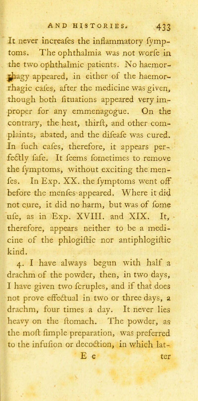 It never increafes the inflammatory fymp- toms. The ophthalmia was not worfe in the two ophthalmic patients. No haemor- $fragy appeared, in either of the haemor- rhagic cafes, after the medicine was given, though both fltuations appeared very im- proper for any emmenagogue. On the contrary, the heat, thirft, and other com- plaints, abated, and the difeafe was cured. In fuch cafes, therefore, it appears per- fectly fafe. It feems fornetimes to remove the fymptoms, without exciting the raen- fes. In Exp. XX. the fymptoms went off before the menfes appeared. Where it did not cure, it did no harm, but was of fome ufe, as in Exp. XVIII. and XIX. It, therefore, appears neither to be a medi- cine of the phlogiftic nor antiphlogiftic kind. 4. I have always begun with half a drachm of the powder, then, in two days, I have given two fcruples, and if that does not prove effectual in two or three days, a drachm, four times a day. It never lies heavy on the ftomach. The powder, as the mod Ample preparation, was preferred to the infufion or decoction, in which lat- E e ter