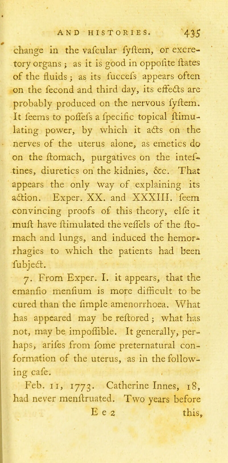 change in the vafcular fyflem, or excre- tory organs ; as it is good in oppoiite ftates of the fluids; as its fuccefs appears often on the fecond and third day, its effects are probably produced on the nervous fyftem. It leems to poifefs a fpecific topical ftimu- lating power, by which it acts on the nerves of the uterus alone, as emetics do on the ftomach, purgatives on the intef- tines, diuretics on the kidnies, &c. That appears the only Way of explaining its action. Exper. XX. and XXXIII. feem convincing proofs of this theory, elfe it mull have ftimulated the veffels of the fto- mach and lungs, and induced the hemor- rhagies to which the patients had been fubjecl:. 7. From Exper. I. it appears, that the emanfio menfium is more difficult to be cured than the fimple amenorrhoea. What has appeared may be reftored; what has not, may be impoffible. It generally, per- haps, arifes from fome preternatural con- formation of the uterus, as in the follow- ing cafe. Feb. 11, 1773. Catherine Innes, 18, had never menftruated. Two years before E e 2 this,