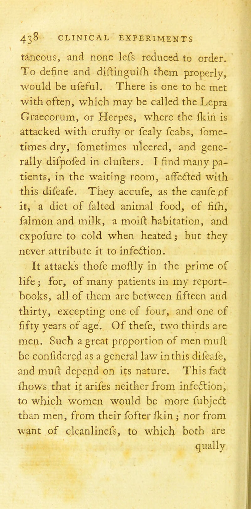 taneous, and none lefs reduced to order. To define and diftinguiili them properly, would be ufeful. There is one to be met with often, which may be called the Lepra Graecorum, or Herpes, where the fkin is attacked with crufty or fcaly fcabs, fome- times dry, fometimes ulcered, and gene- rally difpofed in clufters. I find many pa- tients, in the waiting room, affected with this difeafe. They accufe, as the caufe of it, a diet of falted animal food, of fiih, falmon and milk, a moift habitation, and expofure to cold when heated; but they never attribute it to infection. It attacks thofe moftly in the prime of life; for, of many patients in my report- books, all of them are between fifteen and thirty, excepting one of four, and one of fifty years of age. Of thefe, two thirds are men. Such a great proportion of men muft be confidered as a general law in this difeafe, and muft depend on its nature. This fa€t mows that it arifes neither from infection, to which women would be more fubject than men, from their fofter fkin; nor from want of cleanlinefs, to which both are qually