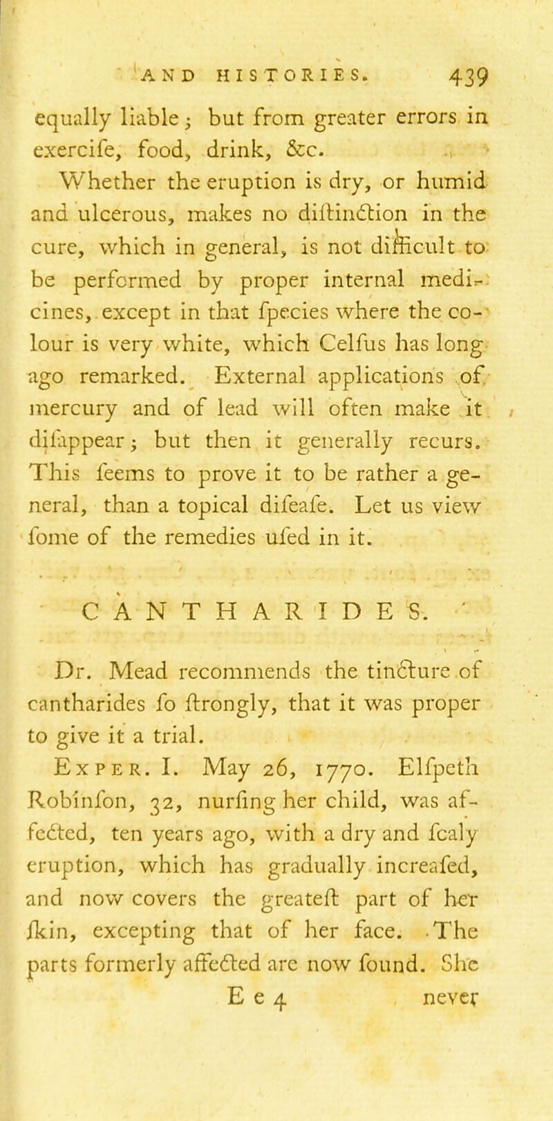 equally liable; but from greater errors in exercife, food, drink, &c. Whether the eruption is dry, or humid and ulcerous, makes no diltindtion in the cure, which in general, is not difficult to be performed by proper internal medir- cines,. except in that fpecies where the co-- lour is very white, which Celfus has long ago remarked. External applications of. mercury and of lead will often make it dilappear; but then it generally recurs. This feems to prove it to be rather a ge- neral, than a topical difeafe. Let us view fome of the remedies ufed in it. CANTHARIDES. ' Dr. Mead recommends the tincture of cantharides fo ftrongly, that it was proper to give it a trial. Ex per. I. May 26, 1770. Elfpeth Robinfon, 32, nurling her child, was af- fected, ten years ago, with a dry and fcaly eruption, which has gradually increafed, and now covers the greater!, part of her ikin, excepting that of her face. The parts formerly affected are now found. She E e 4 never