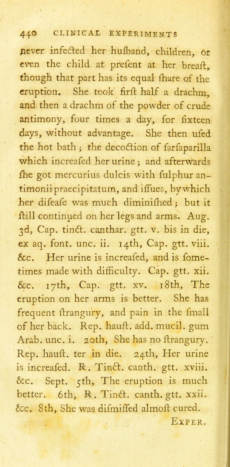 never infected her hufband, children, or even the child at prefent at her bread, though that part has its equal fhare of the eruption. She took' firft half a drachm, and then a drachm of the powder of crude antimony, four times a day, for iixteen days, without advantage. She then ufed the hot bath ; the decoction of farfaparilla which increafed her urine; and afterwards fhe got mercurius dulcis with fulphur an- timoniipraecipitatum, and iffues, by which her difeafe was much diminiflied; but it frill continued on her legs and arms. Aug. 3d, Cap. tinct. canthar. gtt. v. bis in die, ex aq. font. unc. ii. 14th, Cap. gtt. viii. &c. Her urine is increafed, and is fome- times made with difficulty. Cap. gtt. xii. &c. 17th, Cap. gtt. xv. 18th, The eruption on her arms is better. She has frequent ftrangury, and pain in the fmall of her back. Rep. hauft. add. mucil. gum Arab. unc. i. 20th, She has no ftrangury. Rep. hauft. ter in die. 24th, Her urine is increafed. R. Tinct. canth. gtt. xviii. &c. Sept. 5th, The eruption is much better. 6th, R. Tinct. canth. gtt. xxii. &c. 8th, She was difmiffed almoft cured. Exper.