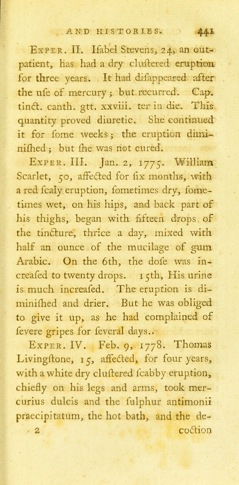 Exper. II. Ifabel Stevens, 24, an out- patient, has had a dry cluttered eruption for three years. It had diilippeared after the ufe of mercury; but recurred. Cap. tinct. canth. gtt. xxviii. ter in die. This quantity proved diuretic. She continued it for fome weeks • the eruption dimi- nifhed ; but £he was not cured. Exper. III. Jan. 2, 1775. William Scarlet, 50, affected for lix months, with a red fcaly eruption, fometimes dry, fome- times wet, on his hips, and back part of his thighs, began with fifteen drops of the tincture, thrice a day, mixed with half an ounce of the mucilage of gum Arabic. On the 6th, the dofe was in- creafed to twenty drops. 15th, His urine is much increafed. The eruption is di- minished and drier. But he was obliged to give it up, as he had complained of fevere gripes for feveral days..- Exper. IV. Feb. 9, 1778. Thomas Livingftone, 15, affected, for four years, with a white dry cluttered fcabby eruption, chiefly on his legs and arms, took mer- curius dulcis and the fulphur antimonii praecipitatum, the hot bath, and the de- 2 coction