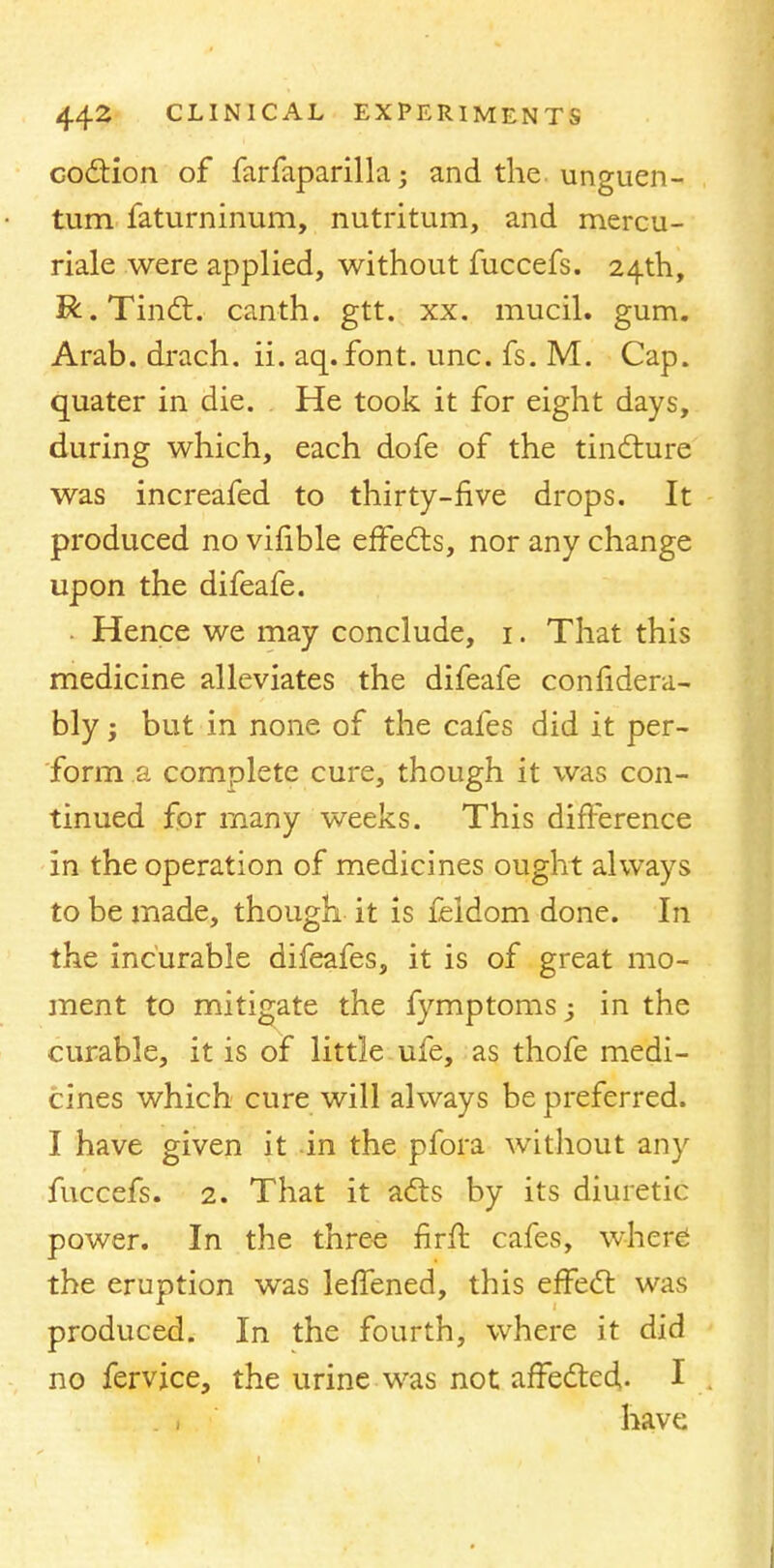 coition of farfaparilla • and the. unguen- tum faturninum, nutritum, and mercu- riale were applied, without fuccefs. 24th, R.Tinct. canth. gtt. xx. mucil. gum. Arab, drach. ii. aq.font. unc. fs. M. Cap. quater in die. He took it for eight days, during which, each dofe of the tincture was increafed to thirty-five drops. It produced no vifible effects, nor any change upon the difeafe. Hence we may conclude, 1. That this medicine alleviates the difeafe confidera- bly; but in none of the cafes did it per- form a complete cure, though it was con- tinued for many weeks. This difference in the operation of medicines ought always to be made, though it is feldom done. In the incurable difeafes, it is of great mo- ment to mitigate the fymptomsj in the curable, it is of little ufe, as thofe medi- cines which cure will always be preferred. I have given it in the pfora without any fuccefs. 2. That it acts by its diuretic power. In the three firft cafes, where1 the eruption was leffened, this effect was produced. In the fourth, where it did no fervjce, the urine was not affected. I have