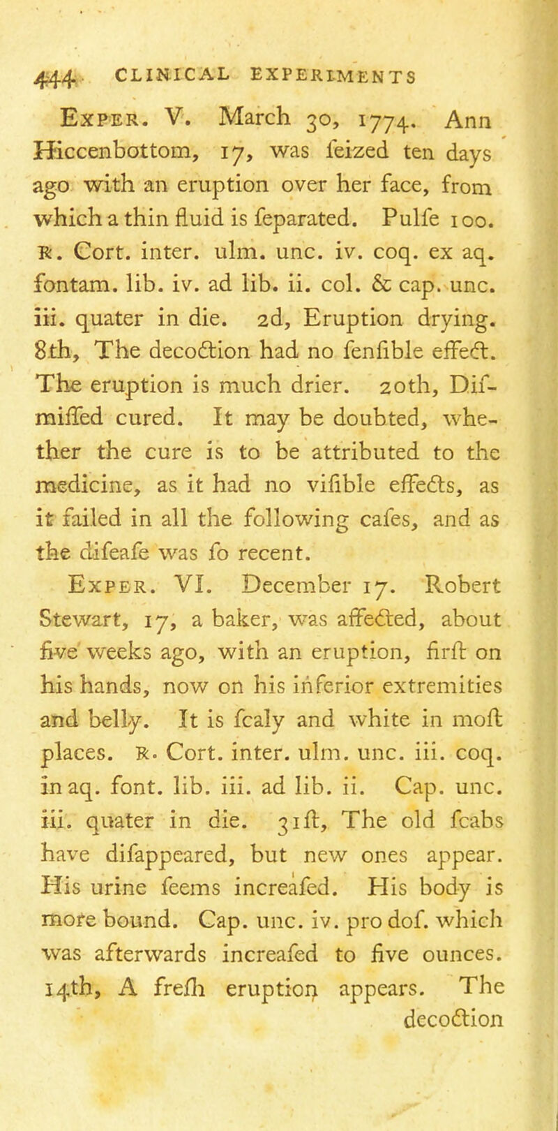 Exper. V. March 30, 1774. Ann Hiccenbottom, 17, was feized ten days ago with an eruption over her face, from which a thin fluid is feparated. Pulfe 100. Tk. Cort. inter, ulm. unc. iv. coq. ex aq. fontam. lib. iv. ad lib. ii. col. & cap. unc. iii. quater in die. 2d, Eruption drying. 8th, The decoction had no fenfible effect. The eruption is much drier. 20th, Dif- miffed cured. It may be doubted, whe- ther the cure is to be attributed to the medicine, as it had no vifible effects, as it failed in all the following cafes, and as the difeafe was fo recent. Exper. VI. December 17. Robert Stewart, 17, a baker, was affected, about live weeks ago, with an eruption, firft on his hands, now on his inferior extremities and belly. It is fcaly and white in moffc places. R. Cort. inter, ulm. unc. iii. coq. inaq. font. lib. iii. ad lib. ii. Cap. unc. iii. quater in die. 31ft, The old fcabs have difappeared, but new ones appear. His urine feems increafed. His body is more bound. Cap. unc. iv. pro dof. which was afterwards increafed to five ounces. 14th, A fre/h eruption appears. The decoction