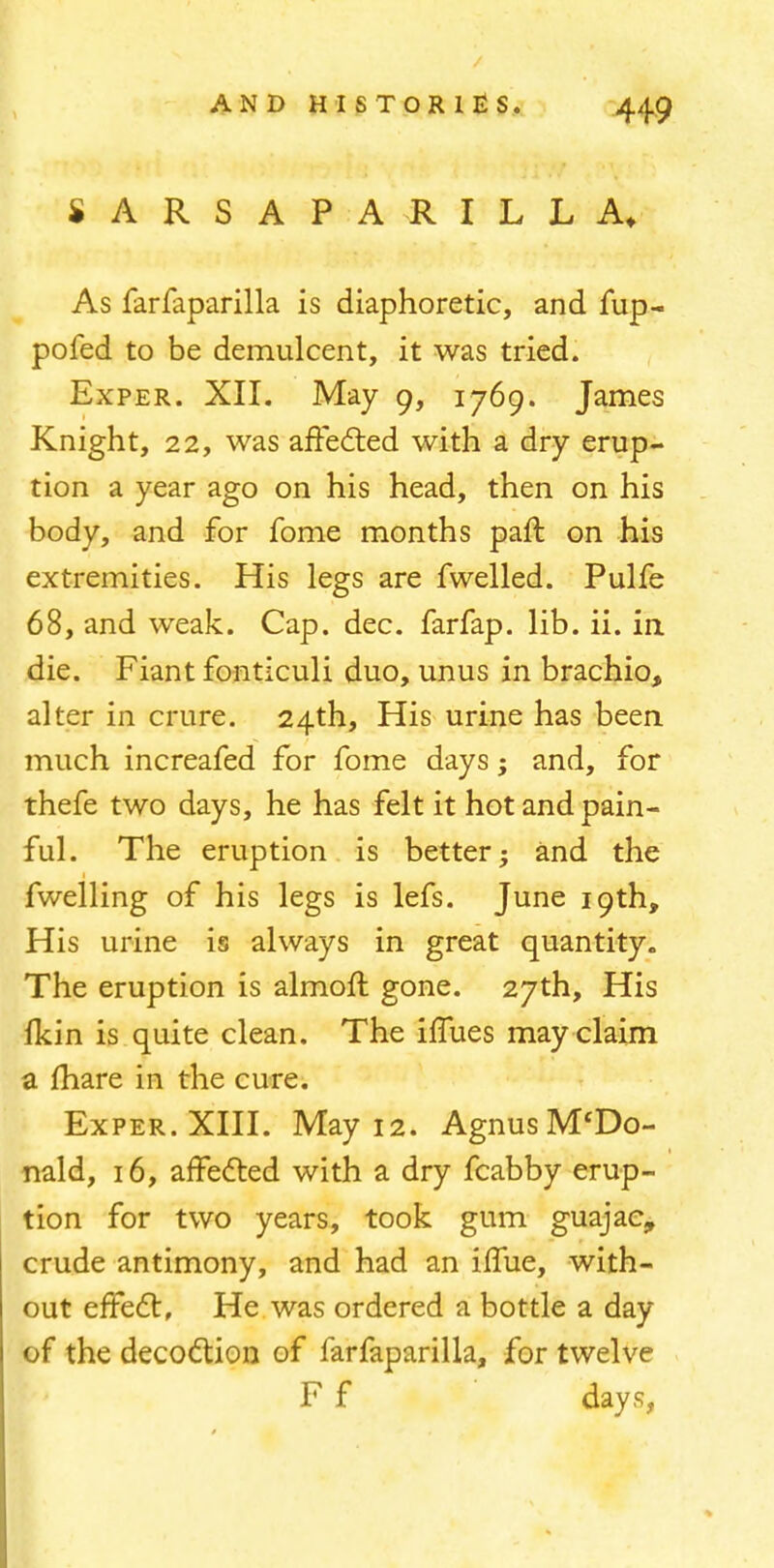 SARSAPARILLA, As farfaparilla is diaphoretic, and fup- pofed to be demulcent, it was tried. Exper. XII. May 9, 1769. James Knight, 22, was affected with a dry erup- tion a year ago on his head, then on his body, and for fome months part, on his extremities. His legs are fwelled. Pulfe 68, and weak. Cap. dec. farfap. lib. ii. in die. Fiant fonticuli duo, unus in brachio, alter in crure. 24th, His urine has been much increafed for fome days; and, for thefe two days, he has felt it hot and pain- ful. The eruption is better; and the fwelling of his legs is lefs. June 19th, His urine is always in great quantity. The eruption is almoft gone. 27th, His fkin is quite clean. The iffues may claim a mare in the cure. Exper. XIII. May 12. Agnus M'Do- nald, 16, affected with a dry fcabby erup- tion for two years, took gum guajac, crude antimony, and had an iffue, with- out effect, He was ordered a bottle a day of the decoction of farfaparilla, for twelve F f days,