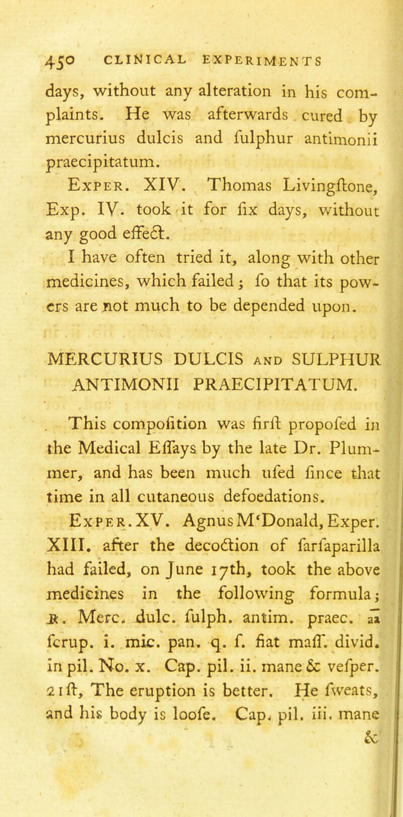 days, without any alteration in his com- plaints. He was afterwards cured by mercurius dulcis and fulphur antimonii praecipitatum. Exper. XIV. Thomas Livingftone, Exp. IV. took it for fix days, without any good effect.. I have often tried it, along with other medicines, which failed; fo that its pow- ers are not much to be depended upon. MERCURIUS DULCIS and SULPHUR ANTIMONII PRAECIPITATUM. This compofition was firft propofed in the Medical Effays by the late Dr. Plum- mer, and has been much ufed fince tha time in all cutaneous defoedations. Exper. XV. Agnus McDonald, Exper. XIII. after the decoction of farfaparilla had failed, on June 17th, took the above medicines in the following formula; R. Merc. dulc. fulph. antim. praec. al fcrup. i. mic. pan. q. f. fiat maff. divid. in pil. No. x. Cap. pil. ii. mane & vefper. 21 ft, The eruption is better. He ftveats, and his body is loofe. Cap, pil. iii. mane