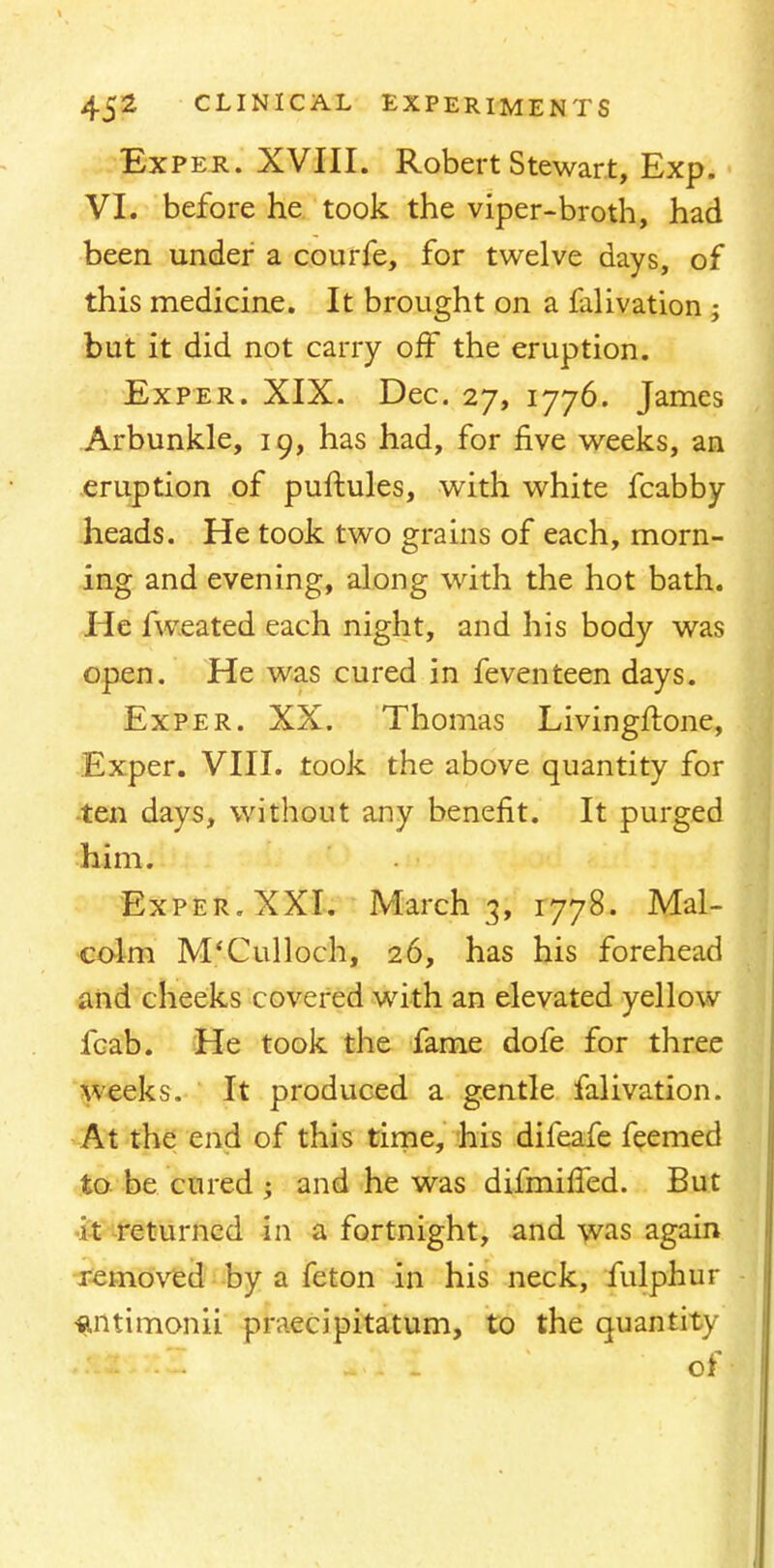 Exper. XVIII. Robert Stewart, Exp. VI. before he took the viper-broth, had been under a courfe, for twelve days, of this medicine. It brought on a falivation ; but it did not carry off the eruption. Exper. XIX. Dec. 27, 1776. James Arbunkle, 19, has had, for five weeks, an eruption of puftules, with white fcabby heads. He took two grains of each, morn- ing and evening, along with the hot bath. He fweated each night, and his body was open. He was cured in feventeen days. Exper. XX. Thomas Livingftone, Exper. VIII. took the above quantity for ten days, without any benefit. It purged him. Exper. XXI. March 3, 1778. Mal- colm M'Culloch, 26, has his forehead and cheeks covered with an elevated yellow fcab. He took the fame dofe for three weeks. It produced a gentle falivation. At the end of this time, his difeafe feemed to be cured ; and he was difmiffed. But St returned in a fortnight, and was again removed by a feton in his neck, fulphur ■antimonii praecipitatum, to the quantity ;ft£iX2 - 'of-