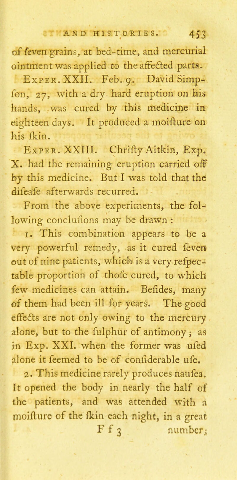 of feven grains, at bed-time, and mercurial ointment was applied to the affected parts. Exper. XXII. Feb. 9. David Simp- ion, 27, with a dry hard eruption on his hands, was cured by this medicine in eighteen days. It produced a moifture on his fkin. Exper. XXIII. Chrifty Aitkin, Exp. X. had the remaining eruption carried off by this medicine. But I was told that the difeafe afterwards recurred. From the above experiments, the fol-1 lowing concluiions may be drawn : 1. This combination appears to be a very powerful remedy, as it cured feven out of nine patients, which is a very refpec- table proportion of thofe cured, to which few medicines can attain. Befides, many of them had been ill for years. The good effects are not only owing to the mercury alone, but to the fulphur of antimony; as in Exp. XXI. when the former was ufed alone it feemed to be of confiderable ufe. 2. This medicine rarely produces naufea. It opened the body in nearly the half of the patients, and was attended with a moifture of the Ikin each night, in a great F f 3 number.;