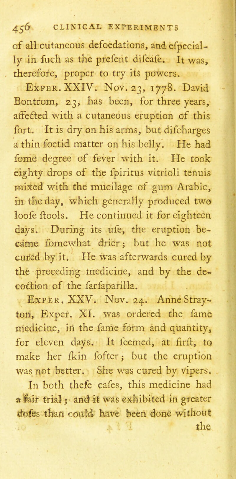 of all cutaneous defoedations, and efpecial- ly in fuch as the prefent difeafe. It was, therefore, proper to try its powers. Ex.per.XXIV. Nov. 23, 1778. David Bontrom, 23, has been, for three years, affected with a cutaneous eruption of this fort. It is dry on his arms, but difcharges a thin foetid matter on his belly. He had fome degree of fever with it. He took eighty drops of the fpiritus vitrioli tenuis mixed with the mucilage of gum Arabic, in the day, which generally produced two loofe ftools. He continued it for eighteen days. During its ufe, the eruption be- came fomewhat drier; but he was not cured by it. He was afterwards cured by the preceding medicine, and by the de- coction of the farfaparilla. Exper, XXV. Nov. 24. Anne Stray- ton, Exper. XI. was ordered the fame medicine, in the fame form and quantity, for eleven days. It feemed, at firft, to make her ikin fofter; but the eruption was not better-. She was cured by vipers. In both thefe cafes, this medicine had a fair trial; and it was exhibited in greater dtofes than could have been done without the