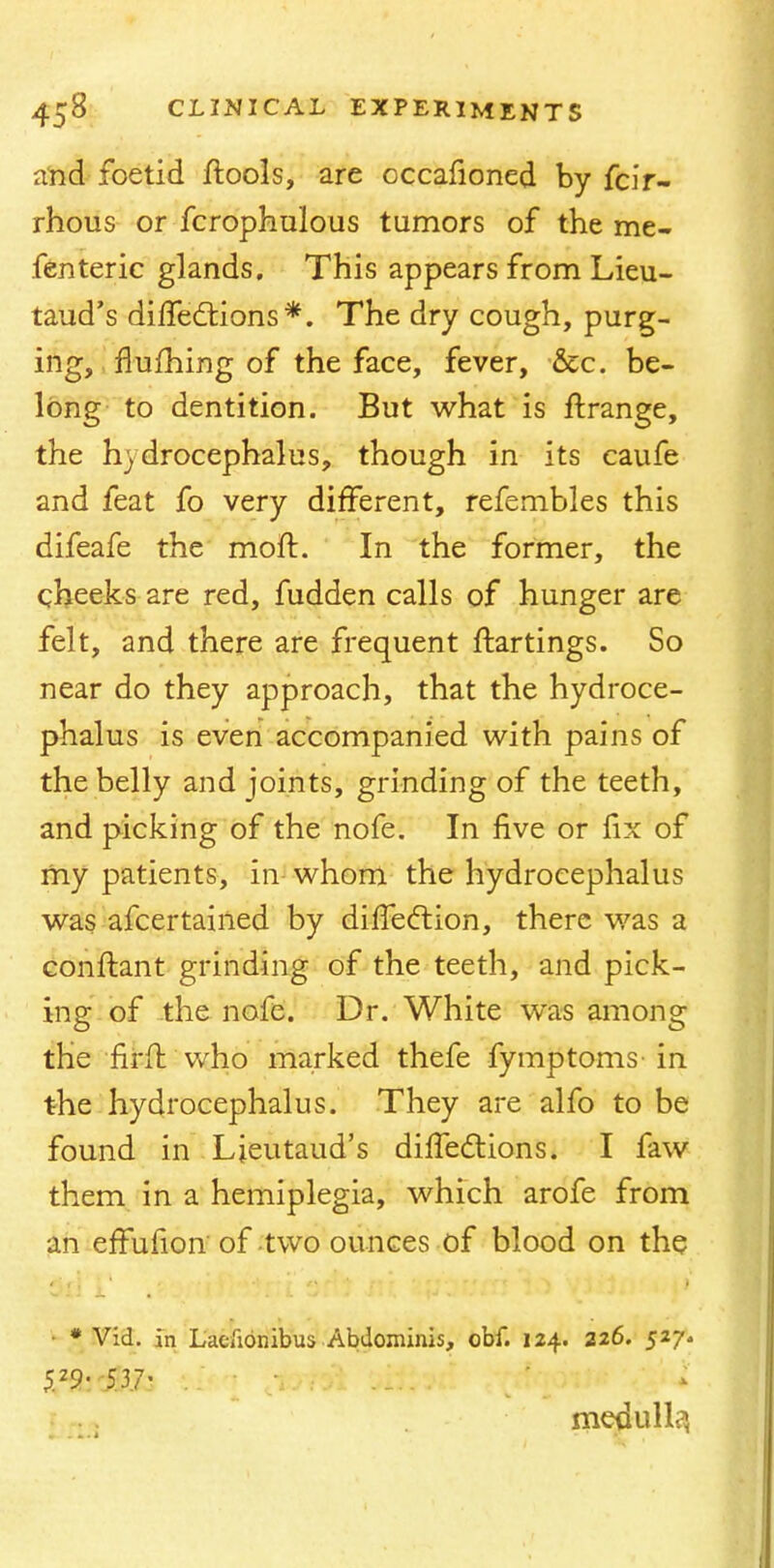 and foetid ftools, are occafioned by fcir- rhous or fcrophulous tumors of the me- fenteric glands. This appears from Lieu- taud's diffections*. The dry cough, purg- ing, flufhing of the face, fever, &c. be- long to dentition. But what is ftrange, the hydrocephalus, though in its caufe and feat fo very different, refembles this difeafe the moft. In the former, the cheeks are red, fudden calls of hunger are felt, and there are frequent ftartings. So near do they approach, that the hydroce- phalus is even accompanied with pains of the belly and joints, grinding of the teeth, and picking of the nofe. In five or fix of my patients, in whom the hydrocephalus was afcertained by diffedlion, there was a confhmt grinding of the teeth, and pick- ing of the nofe. Dr. White was among the firffc who marked thefe fymptoms- in the hydrocephalus. They are alfo to be found in Ljeutaud's dilfeclions. I faw them in a hemiplegia, which arofe from an effufion' of two ounces of blood on the * Vid. in Laeiionibus Abdominis, obf. 124. 226. 527. $29'. dUfc . medulla