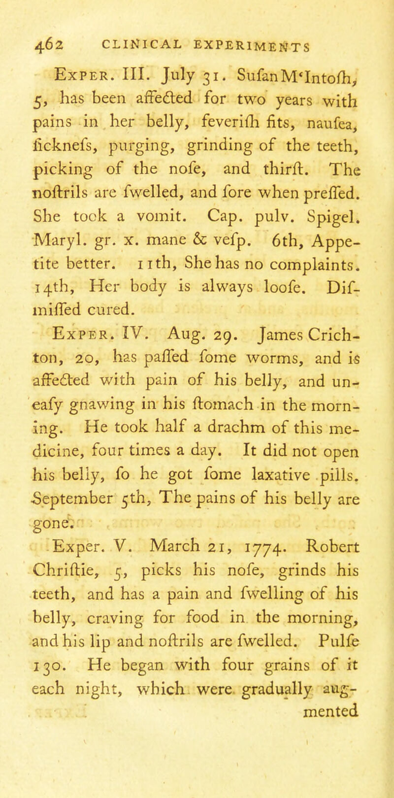 Exper. III. July 31. SufanM'Intofli, 5, has been affected for two years with pains in her belly, feverifh fits, naufea, iicknefs, purging, grinding of the teeth, picking of the nofe, and thirft. The noftrils are fwelled, and fore when preffed. She took a vomit. Cap. pulv. Spigel. Maryl. gr. x. mane & vefp. 6th, Appe- tite better, nth, She has no complaints. 14th, Her body is always loofe. Dif- miffed cured. Exper. IV. Aug. 29. James Crich- ton, 20, has paffed fome worms, and is affected with pain of his belly, and un- eafy gnawing in his ftomach in the morn- ing. He took half a drachm of this me- dicine, four times a day. It did not open his beliy, fo he got fome laxative pills. •September 5th, The pains of his belly are gone. Exper. V. March 21, 1774. Robert Chriftie, 5, picks his nofe, grinds his teeth, and has a pain and fwelling of his belly, craving for food in the morning, and his lip and noftrils are fwelled. Pulfe 130. He began with four grains of it each night, which were gradually aug- mented