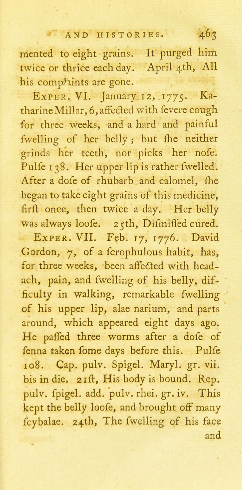 men ted to eight grains. It purged him twice or thrice each day. April 4th, All his comphints are gone. Exper. VI. January 12, 1775. Ka- tharine Millar, 6,affected with fevere cough for three weeks, and a hard and painful fwelling of her belly; but me neither grinds her teeth, nor picks her nofe. Pulfe 138. Her upper lip is rather fwelled. After a dofe of rhubarb and calomel, fhe began to take eight grains of this medicine, firft once, then twice a day. Her belly was always loofe. 25th, Difmiffed cured. Exper. VII. Feb. 17, 1776. David Gordon, 7, of a fcrophulous habit, has, for three weeks, been affected with head- ach, pain, and fwelling of his belly, dif- ficulty in walking, remarkable fwelling of his upper lip, alae narium, and parts around, which appeared eight days ago. He paffed three worms after a dofe of fenna taken fome days before this. Pulfe 108. Cap. pulv. Spigel. MaryL gr. vii. bis in die. 21ft, His body is bound. Rep. pulv. fpigel. add. pulv. rhei. gr. iv. This kept the belly loofe, and brought off many fcybalae, 24th, The fwelling of his face and