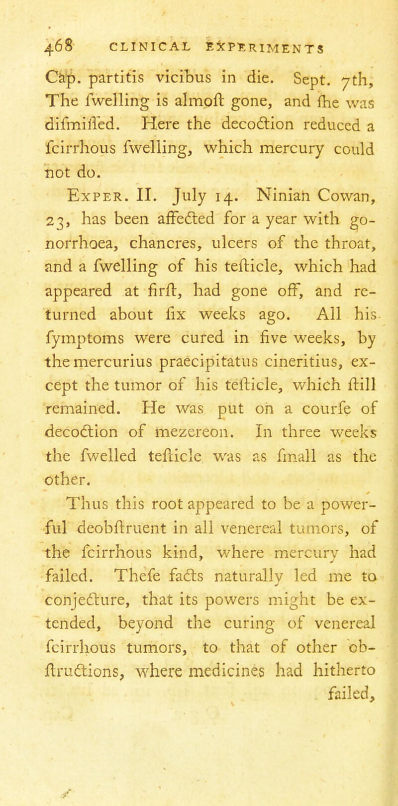 Cap. partitis vicibus in die. Sept. 7th, The fwelling is almoft gone, and {he was difmified. Here the decoction reduced a fcirrhous fwelling, which mercury could not do. Exper. II. July 14. Ninian Cowan, 23, has been affecled for a year with go- norrhoea, chancres, ulcers of the throat, and a fwelling of his tefticle, which had appeared at firft, had gone off, and re- turned about fix weeks ago. All his fymptoms were cured in five weeks, by the mercurius praecipitatus cineritius, ex- cept the tumor of his tefticle, which ftill remained. He was put on a courfe of decoction of mezereon. In three weeks the fwelled tefticle was as fmall as the other. Thus this root appeared to be a power- ful deobftruent in all venereal tumors, of the fcirrhous kind, where mercury had failed. Thefe facts naturally led me to conjecture, that its powers might be ex- tended, beyond the curing of venerea] fcirrhous tumors, to that of other cb- ftrudtions, where medicines had hitherto failed, 4