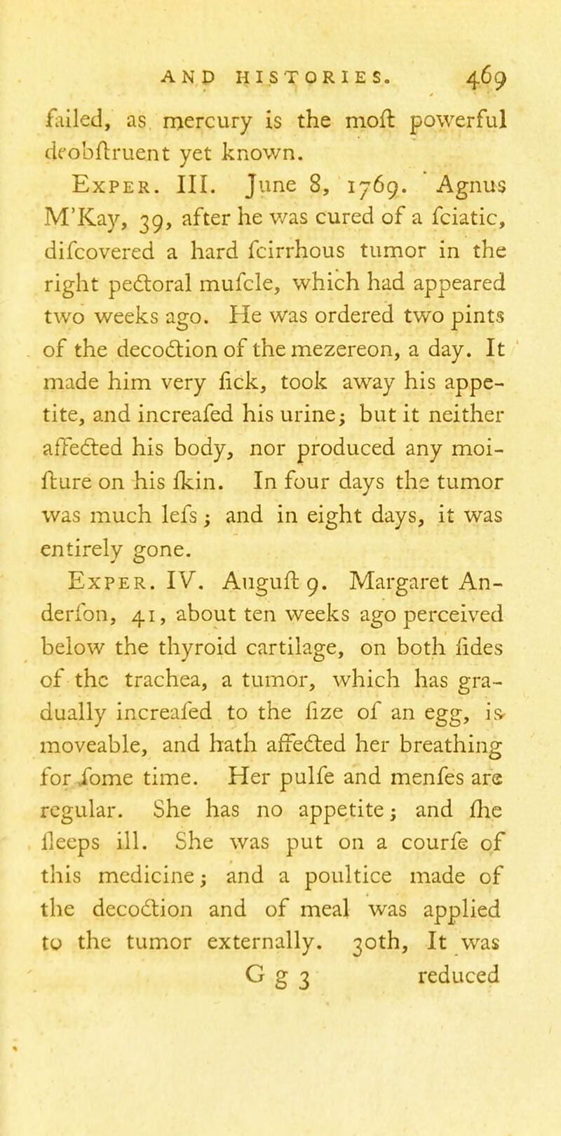 failed, as mercury is the molt powerful deobftruent yet known. Exper. III. June 8, 1769. Agnus M'Kay, 39, after he was cured of a fciatic, difcovered a hard fcirrhous tumor in the right pectoral mufcle, which had appeared two weeks ago. He was ordered two pints of the decoction of themezereon, a day. It made him very rick, took away his appe- tite, and increafed his urine; but it neither affected his body, nor produced any moi- fture on his fkin. In four days the tumor was much lefs; and in eight days, it was entirely gone. Exper. IV. Auguft.9. Margaret An - derfon, 41, about ten weeks ago perceived below the thyroid cartilage, on both fides of the trachea, a tumor, which has gra- dually increafed to the fize of an egg, is* moveable, and hath affected her breathing for ibme time. Her pulfe and menfes are regular. She has no appetite; and ffie lleeps ill. She was put on a courfe of this medicine; and a poultice made of the decoction and of meal was applied to the tumor externally. 30th, It was G g 3 reduced