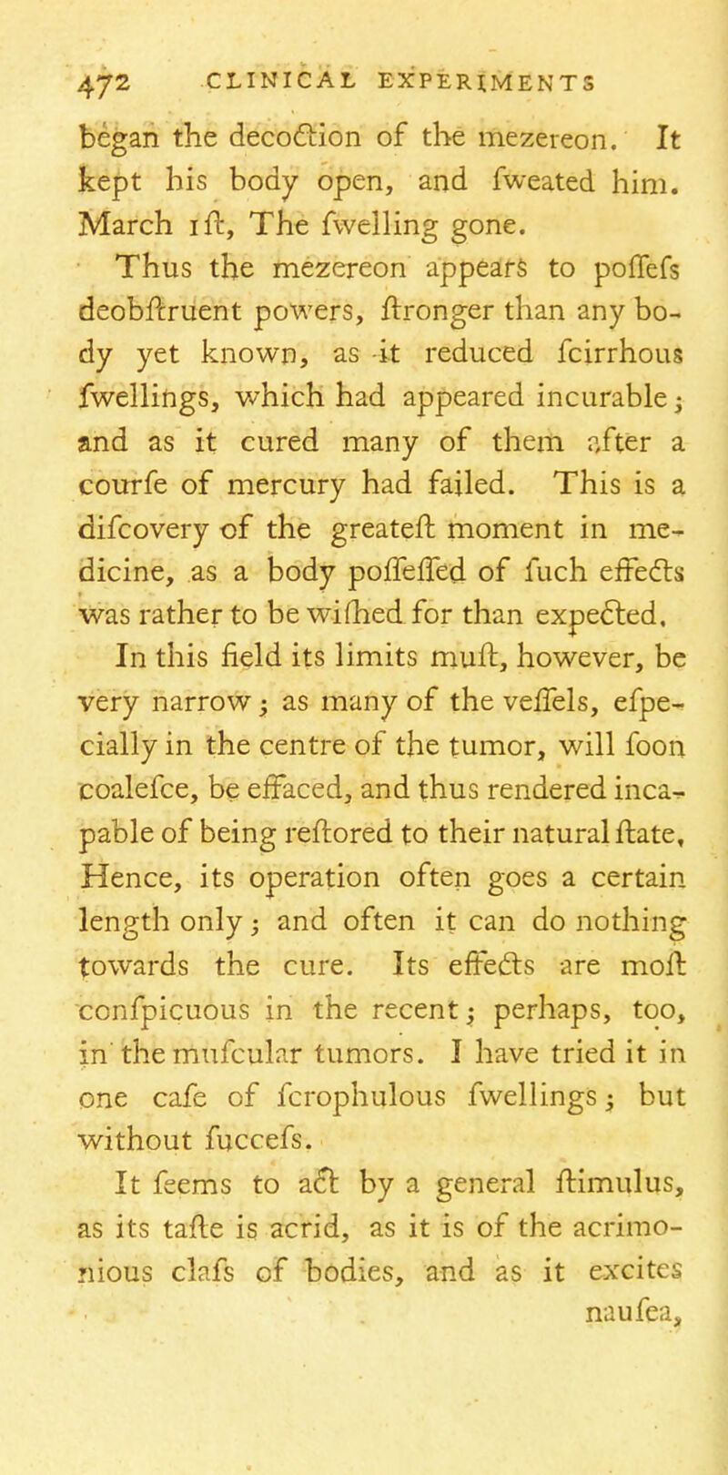 began the decoction of the mezereon. It kept his body open, and fweated him. March ilt, The fwelling gone. Thus the mezereon appears to poffefs deobfcruent powers, ftronger than any bo- dy yet known, as -it reduced fcirrhous fwellings, which had appeared incurable -s and as it cured many of them after a courfe of mercury had failed. This is a difcovery of the greateft moment in me- dicine, as a body poffefTed of fuch effects was rather to be wifhed for than expected. In this field its limits mull, however, be very narrow; as many of the velfels, efpe- cially in the centre of the tumor, will foon coalefce, be effaced, and thus rendered inck? pable of being reftored to their natural ftate, Hence, its operation often goes a certain length only; and often it can do nothing towards the cure. Its effects are molt confpicuous in the recent; perhaps, too, in the mufcular tumors. I have tried it in one cafe of fcrophulous fwellings -y but without fuccefs. It feems to act by a general ftimulus, as its tafle is acrid, as it is of the acrimo- nious clafs of bodies, and as it excites naufea.