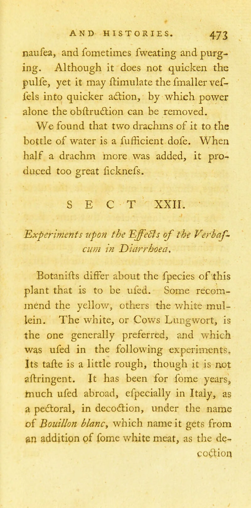 naufea, and fometimes fweating and purg- ing. Although it does not quicken the pulfe, yet it may Simulate the fmaller vef- fels into quicker action, by which power alone the obftruction can be removed. We found that two drachms of it to the bottle of water is a fufficient dofe. When half a drachm more was added, it pro- duced too great ficknefs. SECT XXII. 'Experiments upon the Effecls of the Verbaf- cum in Diarrhoea, Botanifts differ about the fpecies of this plant that is to be ufed. Some recom- mend the yellow, others the white mul- lein. The white, or Cows Lungwort, is the one generally preferred, and which was ufed in the following experiments. Its tafte is a little rough, though it is not afrringent. It has been for fome years, much ufed abroad, efpecially in Italy, as a pectoral, in decoction, under the name of Bouillon blancy which name it gets from an addition of fome white meat, as the de- codion