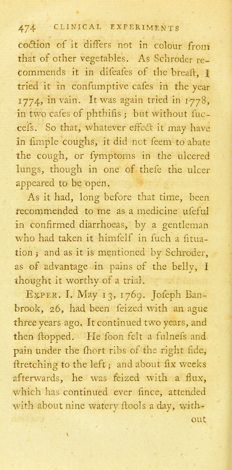 coclion of it differs not in colour from that of other vegetables. As Schroder re- commends it in difeafes of the breaft, I tried it in confumptive cafes in the year 1774, in vain. It was again tried in 1778, in two cafes of phthifis ■ but without fuc- cefs. So that, whatever effect it may have in fimple coughs, it did net feem to abate the cough, or fymptoms in the ulcered lungs, though in one of thefe the ulcer appeared to be Open. As it had, long before that time, been recornmended to me as a medicine ufeful in confirmed diarrhoeas, by a gentleman who had taken it himfelf in fuch a filia- tion j and as it is mentioned by Schroder, as of advantage in pains of the belly, I thought it worthy of a trial. Ex.per. I. May 13, 1769. Jofeph Ban-, brook, 26, had been feized with an ague three years ago. It continued two years, and then flopped. He foon felt a fulnefs and pain under the fhort ribs of the right fide, ftretching to the left; and about fix weeks afterwards, he was feized with a flux, which has continued ever fince, attended with about nine watery ftools a day, with~ out