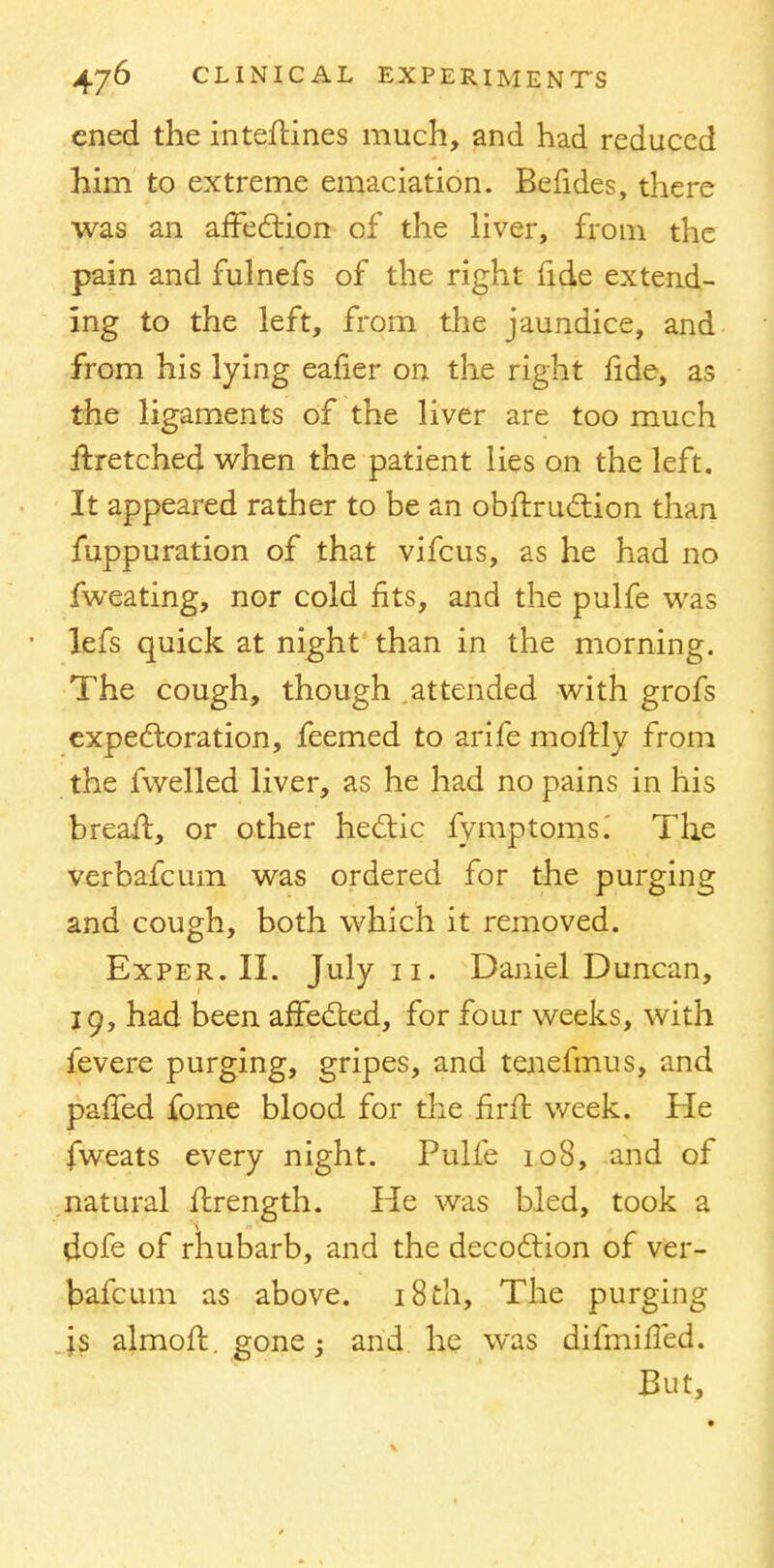 cned the inteftines much, and had reduced him to extreme emaciation. Befides, there was an affection of the liver, from the pain and fulnefs of the right fide extend- ing to the left, from the jaundice, and from his lying eafier on the right lide, as the ligaments of the liver are too much Hretched when the patient lies on the left. It appeared rather to be an obftruction than fuppuration of that vifcus, as he had no fweating, nor cold fits, and the pulfe was lefs quick at night than in the morning. The cough, though attended with grofs expectoration, feemed to arife moftly from the fwelled liver, as he had no pains in his breafl, or other hectic fymptoms. The verbafcum was ordered for the purging and cough, both which it removed. Exper. II. July 11. Daniel Duncan, 19, had been affected, for four weeks, with fevere purging, gripes, and tenefmus, and pa{fed fome blood for the firfl week. He fweats every night. Pulfe 108, and of natural ftrength. He was bled, took a dofe of rhubarb, and the decoction of ver- bafcum as above. 18 th, The purging js almofb. gone; and he was difmifled. But,