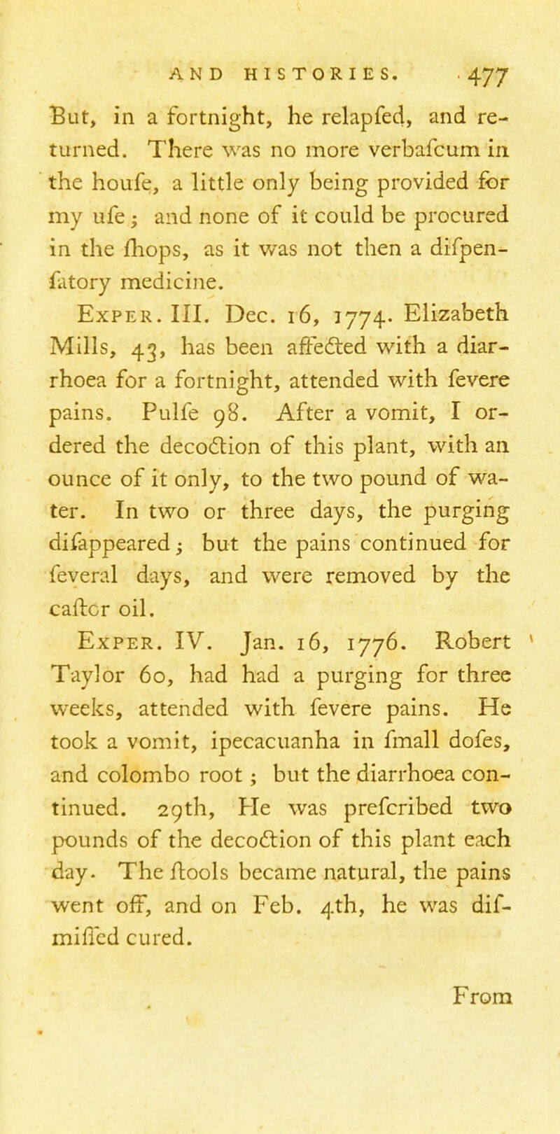 But, in a fortnight, he relapfed, and re- turned. There was no more verbafcum in the houfe, a little only being provided for my ufe; and none of it could be procured in the mops, as it was not then a difpen- fatory medicine. Exper. III. Dec. 16, 1774. Elizabeth Mills, 43, has been affected with a diar- rhoea for a fortnight, attended with fevere pains. Pulfe 98. After a vomit, I or- dered the decoction of this plant, with an ounce of it only, to the two pound of wa- ter. In two or three days, the purging difappeared; but the pains continued for feveral days, and were removed by the carter oil. Exper. IV. Jan. 16, 1776. Robert Taylor 60, had had a purging for three weeks, attended with fevere pains. He took a vomit, ipecacuanha in fmall dofes, and Colombo root; but the diarrhoea con- tinued. 29th, He was prefcribed two pounds of the decoction of this plant each day. The ftools became natural, the pains went off, and on Feb. 4th, he was dif- mificd cured. From