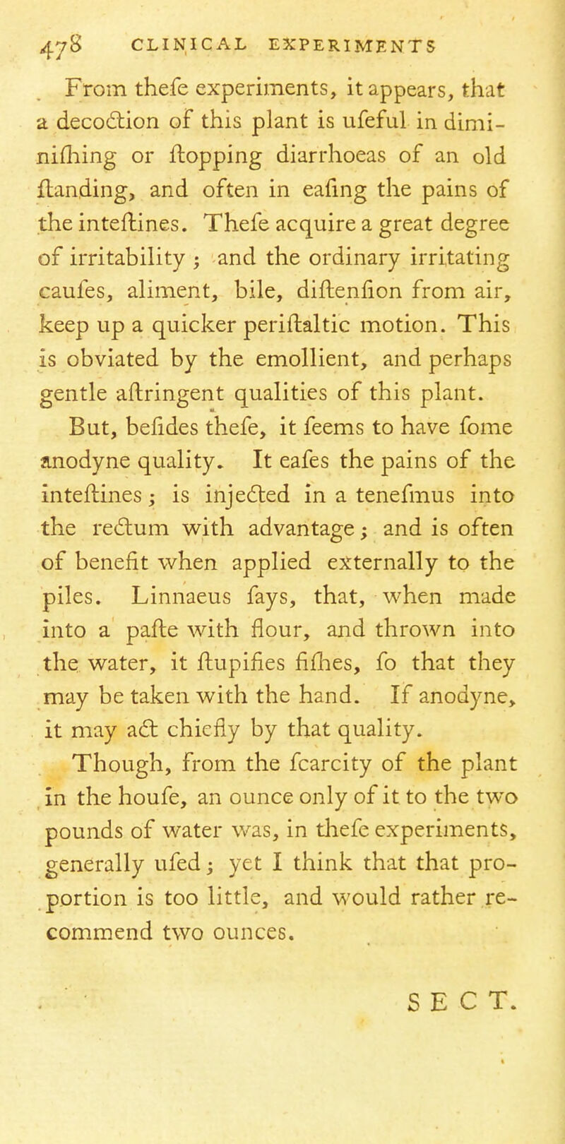 From thefe experiments, it appears, that a decoction of this plant is ufeful in dimi- nifliing or flopping diarrhoeas of an old {landing, and often in eafmg the pains of the interlines. Thefe acquire a great degree of irritability ; and the ordinary irritating caufes, aliment, bile, diflenfion from air, keep up a quicker periftaltic motion. This is obviated by the emollient, and perhaps gentle aflringent qualities of this plant. But, befides thefe, it feems to have fome anodyne quality. It eafes the pains of the inteilines; is injected in a tenefmus into the rectum with advantage; and is often of benefit when applied externally to the piles. Linnaeus fays, that, when made into a pafle with flour, and thrown into the water, it flupines fifhes, fo that they may be taken with the hand. If anodyne, it may act chiefly by that quality. Though, from the fcarcity of the plant in the houfe, an ounce only of it to the two pounds of water was, in thefe experiments, generally ufed; yet I think that that pro- portion is too little, and would rather re- commend two ounces. SECT.