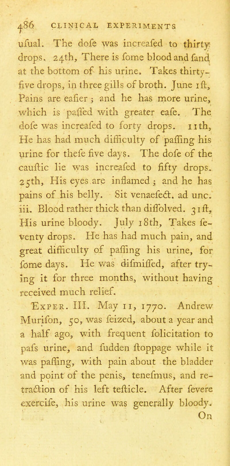 ufual. The dofe was increafed to thirty drops, 24th, There is fome blood and fand at the bottom of his urine. Takes thirty- five drops, in three gills of broth. June ift, Pains are eafier; and he has more urine, which is paffed with greater eafe. The dofe was increafed to forty drops, nth, He has had much difficulty of paffing his urine for thefe five days. The dofe of the cauftic lie was increafed to fifty drops. 25th, His eyes are inflamed 5 and he has pains of his belly. Sit venaefect. ad unc. iiL Blood rather thick than difiblved. 31 ft, His urine bloody. July 18th, Takes fe- venty drops. He has had much pain, and great difficulty of paffing his urine, for fome days. He was difmiffed, after try- ing it for three months, without having received much relief. Exper. III. May 11, 1770. Andrew Murifon, 50, was feized, about a year and a half ago, with frequent folicitation to pafs urine, and fudden ftoppage while it was paffing, with pain about the bladder and point of the penis, tenefmus, and re- traction of his left tefticle. After fevere exercife, his urine was generally bloody. On