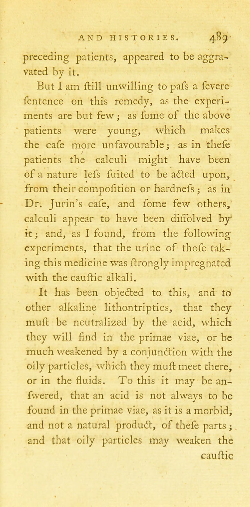 preceding patients, appeared to be aggra- vated by it. But I am ftill unwilling to pafs a fevere fentence on this remedy, as the experi- ments are but few; as lbme of the above patients were young, which makes the cafe more unfavourable; as in thefe patients the calculi might have been of a nature lefs fuited to be acted upon, from their compolition or hardnefs; as in Dr. Jurin's cafe, and fome few others, calculi appear to have been dilfolved by it • and, as I found, from the following experiments, that the urine of thofe tak- ing this medicine was ftrongly impregnated with the cauftic alkali. It has been objected to this, and to other alkaline lithontriptics, that they mutt be neutralized by the acid, which they will find in the primae viae, or be much weakened by a conjunction with the oily particles, which they rnurl meet there, or in the fluids. To this it may be an- fwered, that an acid is not always to be found in the primae viae, as it is a morbid, and not a natural product, of thefe parts; and that oily particles may weaken the cauftic