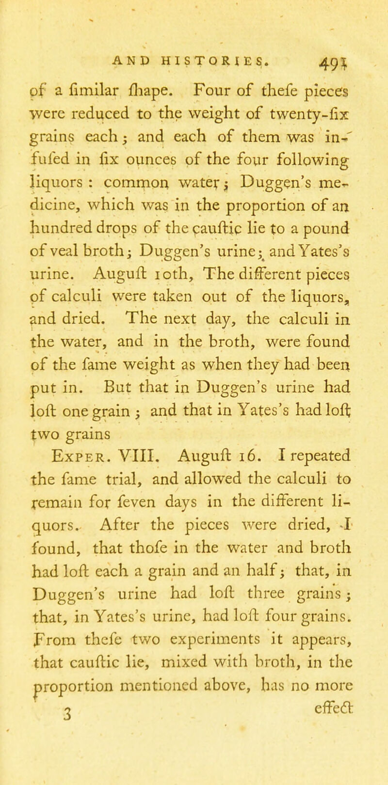 of a fimilar fhape. Four of thefe pieces were reduced to the weight of twenty-fix grains each; and each of them was in-' fuled in fix ounces of the four following liquors : common water j Duggen's me- dicine, which was in the proportion of an hundred drops of the cauftic lie to a pound of veal broth -3 Duggen's urine; and Yates's urine. Auguft 10th, The different pieces of calculi were taken out of the liquors, and dried. The next day, the calculi in the water, and in the broth, were found of the fame weight as when they had been put in. But that in Duggen's urine had loft one grain ; and that in Yates's had loft two grains Exper. VIII. Auguft 16. I repeated the fame trial, and allowed the calculi to remain for feven days in the different li- quors.. After the pieces were dried, I found, that thofe in the water and broth had loft each a grain and an half; that, in Duggen's urine had loft three grains; that, in Yates's urine, had loft four grains. JFrom thefe two experiments it appears, that cauftic lie, mixed with broth, in the proportion mentioned above, has no more 7 effect