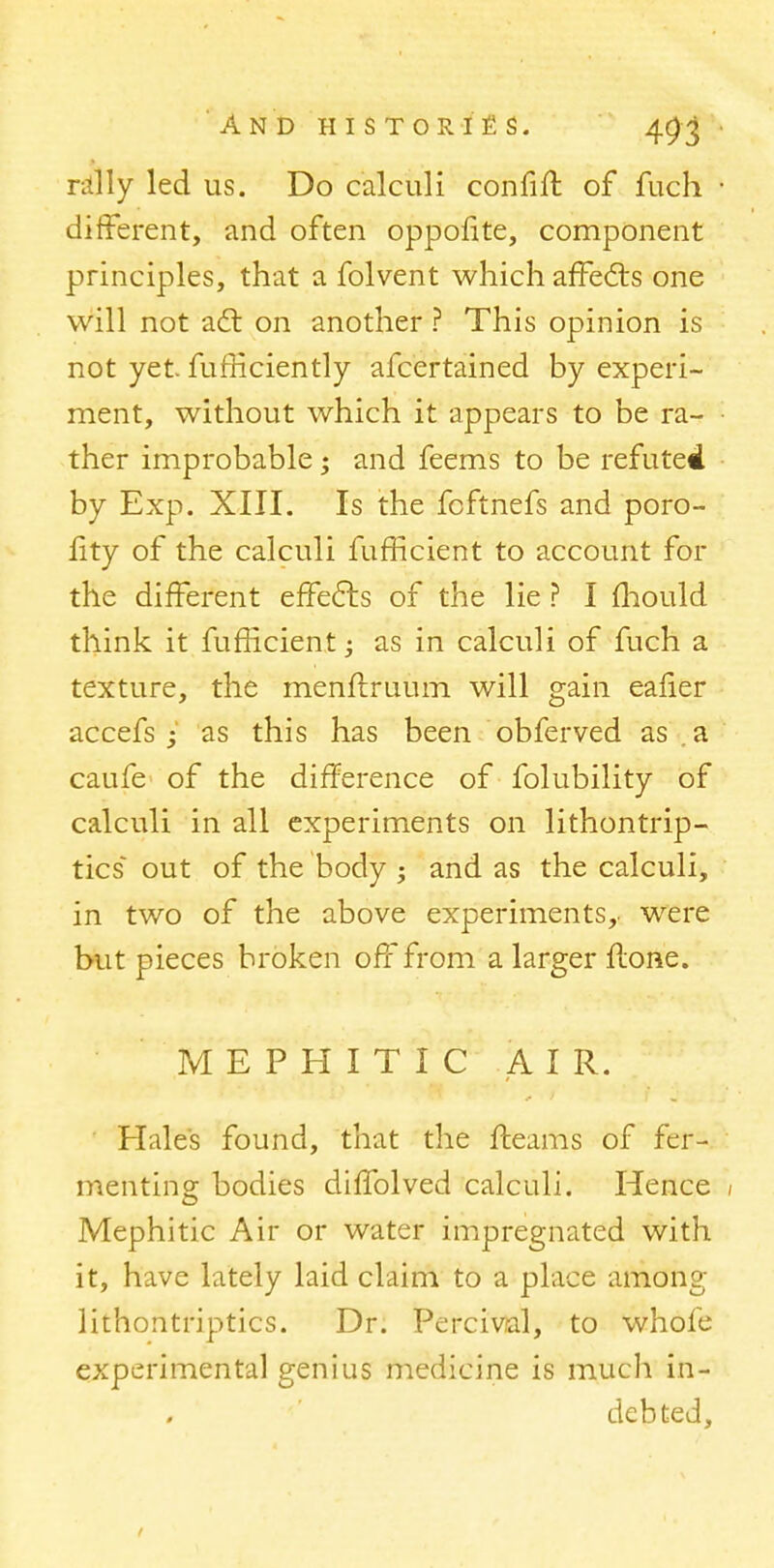 rally led us. Do calculi confift of fuch • different, and often oppofite, component principles, that a folvent which affects one will not adt on another ? This opinion is not yet furliciently afcertained by experi- ment, without which it appears to be ra- ther improbable; and feems to be refuted by Exp. XIII. Is the fcftnefs and poro- lity of the calculi fufficient to account for the different effects of the lie ? I mould think it fufiicient; as in calculi of fuch a texture, the menftruum will gain ealier accefs j as this has been obferved as a caufe of the difference of folubility of calculi in all experiments on lithontrip- tics out of the body ; and as the calculi, in two of the above experiments, were but pieces broken off from a larger Hone. M E P H I T I C AIR. Hale's found, that the fleams of fer- menting bodies diffolved calculi. Hence 1 Mephitic Air or water impregnated with it, have lately laid claim to a place among lithontriptics. Dr. Percival, to whole experimental genius medicine is much in- debted,