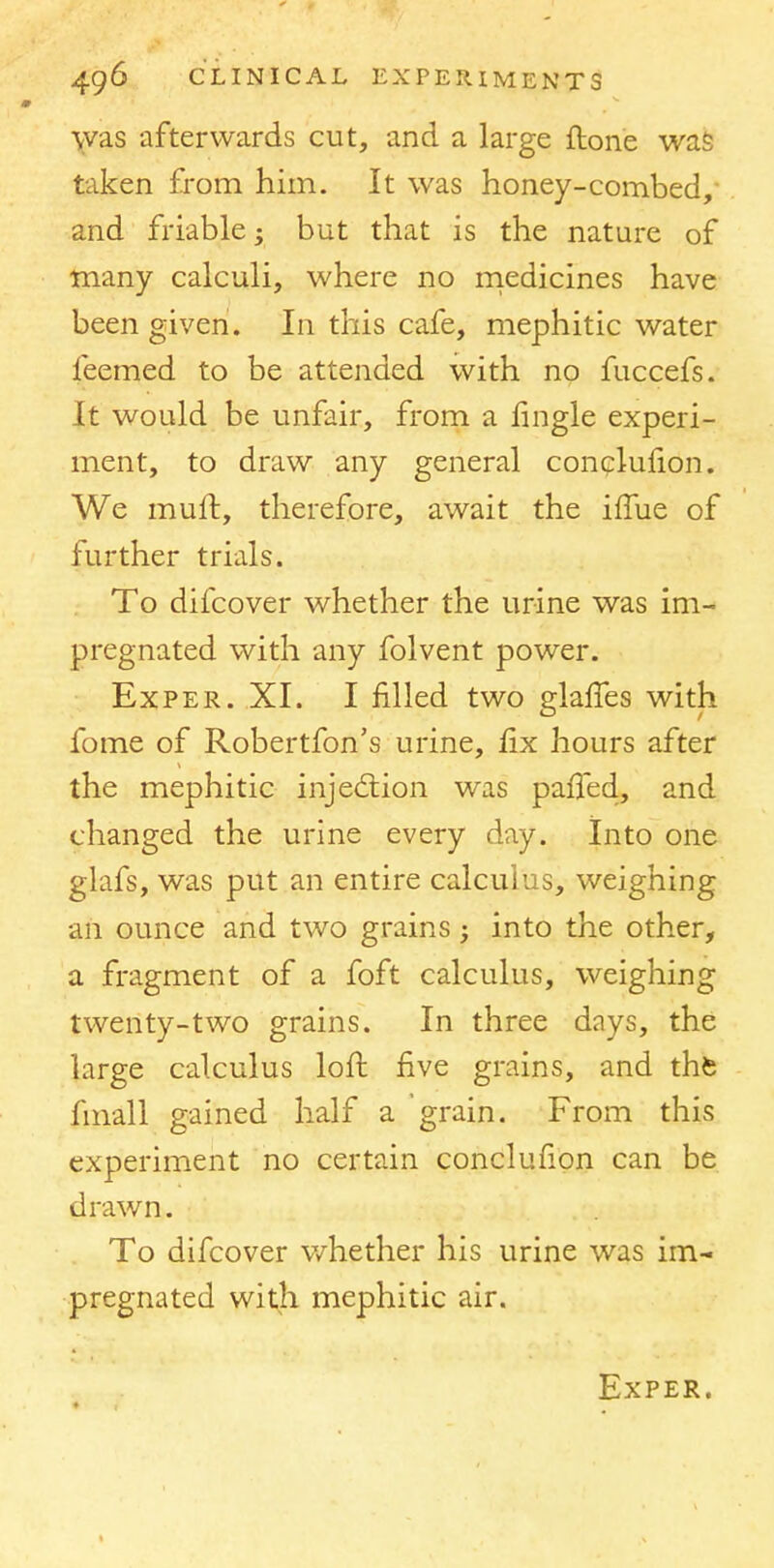 was afterwards cut, and a large ftone was taken from him. It was honey-combed, and friable; but that is the nature of many calculi, where no medicines have been given. In this cafe, mephitic water feemed to be attended with no fuccefs. It would be unfair, from a fingle experi- ment, to draw any general conclufion. We muft, therefore, await the iffue of further trials. To difcover whether the urine was im- pregnated with any folvent power. Exper. XI. I filled two glafTes with fome of Robertfon's urine, fix hours after the mephitic injection was parTed, and changed the urine every day. Into one glafs, was put an entire calculus, weighing aii ounce and two grains; into the other, a fragment of a foft calculus, weighing twenty-two grains. In three days, the large calculus loft five grains, and the fmall gained half a grain. From this experiment no certain conclufion can be drawn. To difcover whether his urine was im- pregnated with mephitic air. Exper.