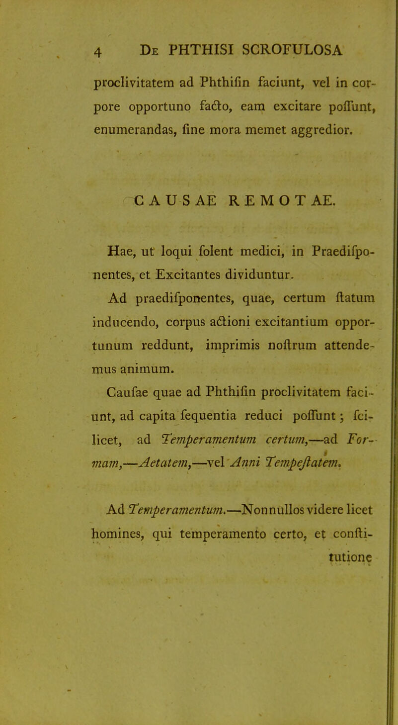 proclivitatera ad Phthifin faciunt, vel in cor- pore opportuno fa6lo, earn excitare pofiunt, enumerandas, fine mora memet aggredior. CAUSAE REMOTAE. Hae, ut loqui folent medici, in Praedifpo- nentes, et Excitantes dividuntur. Ad praedifponentes, quae, certum ftatum inducendo, corpus a&ioni excitantium oppor- tunum reddunt, imprimis noftrum attende- mus animum. Caufae quae ad Phthifin proclivitatem faci- unt, ad capita fequentia reduci poffunt; fci- licet, ad Temper amentum certum,—ad For- mam,—Aetatem,—vel Anni Tempejlatenu Ad Temper amentum.—Nonnullos videre licet homines, qui temperamento certo, et confti- tutione