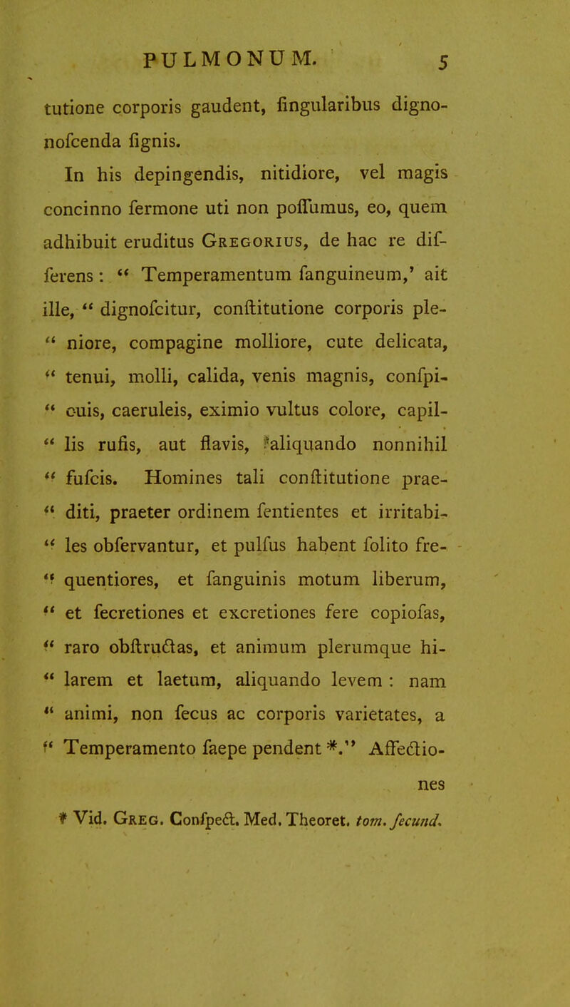 tutione corporis gaudent, fingularibus digno- nofcenda fignis. In his depingendis, nitidiore, vel magis concinno fermone uti non poffumus, eo, quern adhibuit eruditus Gregorius, de hac re dif- ferens:  Temperamentum fanguineum,' ait ille,  dignofcitur, conftitutione corporis ple-  niore, compagine molliore, cute delicata,  tenui, molli, calida, venis magnis, confpi- ff c-uis, caeruleis, eximio vultus colore, capil-  lis rufis, aut flavis, ?aliquando nonnihil ** fufcis. Homines tali conftitutione prae-  diti, praeter ordinem fentientes et irritabi-  les obfervantur, et pulfus habent folito fre- quentiores, et fanguinis motum liberum,  et fecretiones et excretiones fere copiofas, ff raro obftructas, et animum plerumque hi-  larem et laetum, aliquando levem : nam  animi, non fecus ac corporis varietates, a P Temperamento faepe pendent Affectio- nes f Vid. Greg. Confpeft. Med. Theoret. torn, fecund.