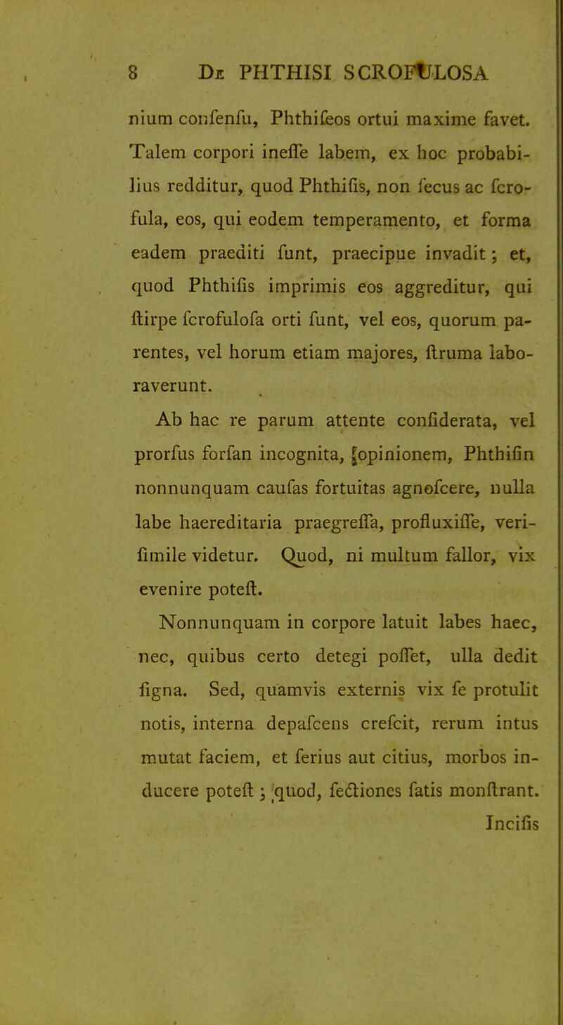 nium confenfu, Phthifeos ortui maxime fa vet. Talem corpori inefie labem, ex hoc probabi- lius redditur, quod Phthifis, non fecus ac fcro- fula, eos, qui eodem temperamento, et forma eadem praediti funt, praecipue invadit; et, quod Phthifis imprimis eos aggreditur, qui ftirpe fcrofulofa orti funt, vel eos, quorum pa- rentes, vel horum etiam majores, ftruma labo- raverunt. Ab hac re parum attente confiderata, vel prorfus forfan incognita, |opinionem, Phthifin nonnunquam caufas fortuitas agnofcere, nulla labe haereditaria praegrelTa, profluxifTe, veri- limile videtur. Quod, ni multum fallor, vix even ire poteft. Nonnunquam in corpore latuit labes haec, nec, quibus certo detegi poflTet, ulla dedit figna. Sed, quamvis externis vix fe protulit notis, interna depafcens crefcit, rerum intus mutat faciem, et ferius aut citius, morbos in- ducere poteft ; ;quod, fectiones fatis monftrant. Incifis