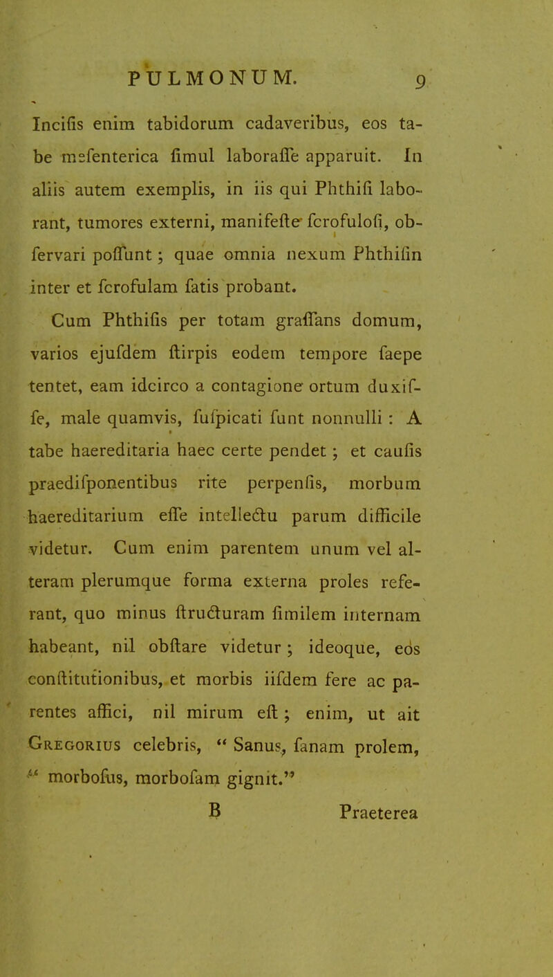 Incilis enira tabidorum cadaveribus, eos ta- be msfenterica fimul laborafle apparuit. In aliis autem exeraplis, in iis qui Phthifi labo- rant, tumores externi, manifefte- fcrofulofi, ob- fervari poflfunt; quae omnia nexum Phthilin inter et fcrofulam fatis probant. Cum Phthilis per totam grafians domum, varios ejufdem ftirpis eodem tempore faepe tentet, earn idcirco a contagione ortum duxif- fe, male quamvis, fufpicati funt nonnulli : A tabe haereditaria haec certe pendet; et caufis praedifponentibus rite perpenfis, morbum haereditarium effe intelleclu parum difficile videtur. Cum enim parentem unum vel al- teram plerumque forma externa proles refe- rant, quo minus ftru&uram fimilem internam habeant, nil obftare videtur; ideoque, eos conftitutionibus, et morbis iifdem fere ac pa- rentes affici, nil minim eft; enim, ut ait Gregorius Celebris,  Sanus, fanam prolem, morbofus, morbofam gignit. B Praeterea