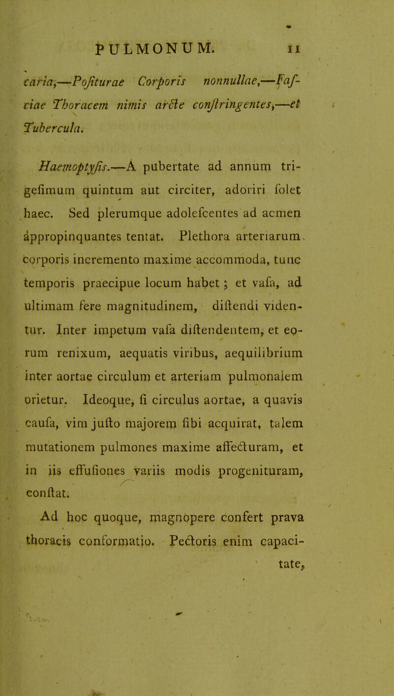 caria,—Pqfiturae Corporis nonnullae,—Faf- ciae Thoracem nimis arcle conJlringenttsi—el Tubercula. Haemoptyjis.—A pubertate ad annum tri- gefimum quintum aut circiter, adoriri folet haec. Sed plerumque adolefcentes ad acmen appropinquantes tentat. Plethora arteriarum* corporis incremento maxime accommoda, tunc temporis praecipue locum habet \ et vafa, ad ultimam fere magnitudinem, diftendi viden- tur. Inter impetum vafa diftendentem, et eo- rum renixum, aequatis viribus, aequilibrium inter aortae circulum et arteriam pulmonaiem orietur. Ideoque, fi circulus aortae, a quavis caufa, vim jufto majorem fibi acquirat, talem mutationem pulmones maxime affe&uram, et in iis erTufiones variis modis progenituram, conftat. Ad hoc quoque, magnopere confert prava thoracis conformatio. Pectoris enim capaci- tate,