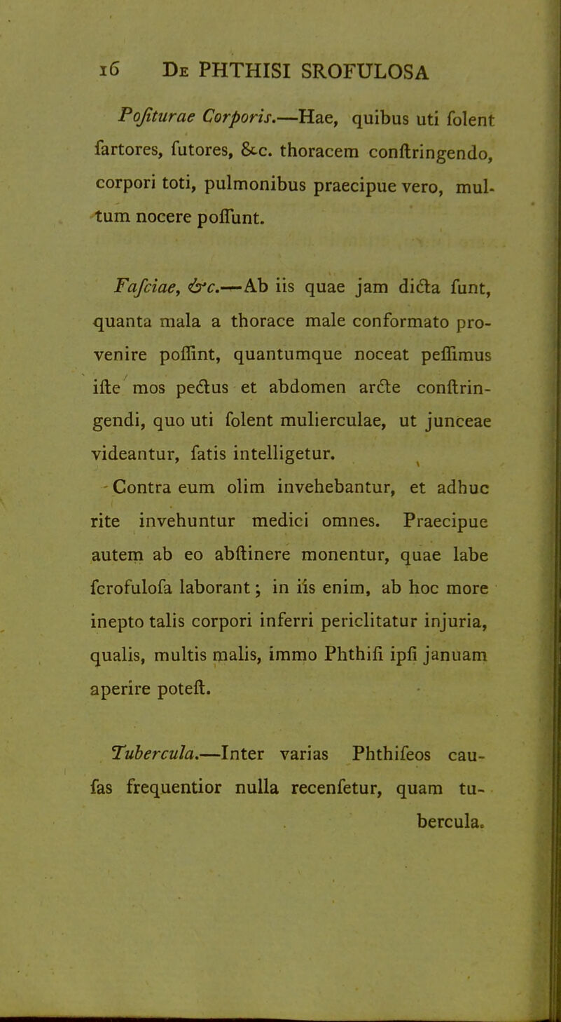 Pojiturae Corporis.—Hae, quibus uti folent fartores, futores, &c. thoracem conftringendo, corpori toti, pulmonibus praecipue vero, mul- tum nocere pofiunt. Fafciae, &c.—Ab iis quae jam dicta funt, quanta mala a thorace male conformato pro- venire poffint, quantumque noceat peflimus ifte mos pectus et abdomen arete conftrin- gendi, quo uti folent mulierculae, ut junceae videantur, fatis intelligetur. - Contra eum olim invehebantur, et adhuc rite invehuntur medici omnes. Praecipue autem ab eo abftinere monentur, quae labe fcrofulofa laborant; in iis enim, ab hoc more inepto talis corpori inferri periclitatur injuria, qualis, multis malis, immo Phthifi ipfi januam aperire poteft. Tubercula.—Inter varias Phthifeos cau- fas frequentior nulla recenfetur, quam tu- bercukc