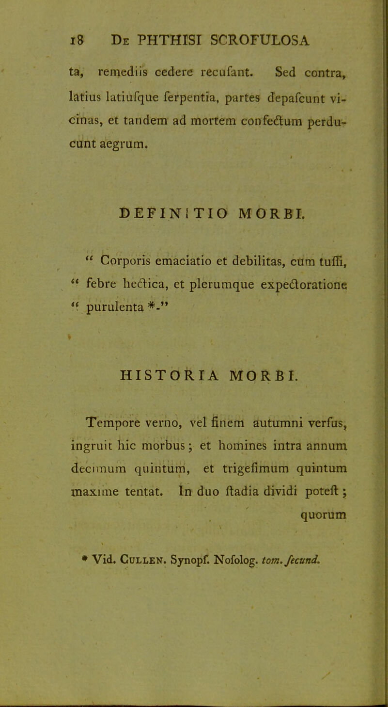 ta, remediis cedere recufant. Sed contra, latius latiufque ferpentia, partes depafcunt vi- cinas, et tandem ad mortem confectum perdu- cunt aegrum. DEFINITIO MORBI.  Corporis emaciatio et debilitas, cum tuffi, f? febre heftica, et plerumque expedtoratione  purulenta i HISTORIA MORBI. Tempore verno, vel finem autumni verfus, ingruit hie morbus; et homines intra annum decunum quintum, et trigefimum quintum maxime tentat. In duo ftadia dividi poteft ; quorum * Vid. Cullen. Synopf. Nofolog. torn, fecund.