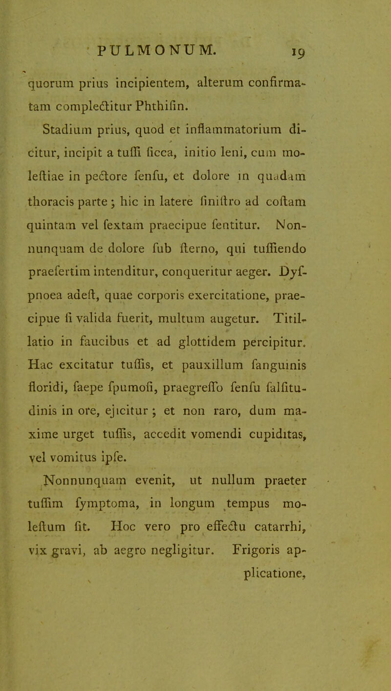 quorum prius incipientem, alterum confirma- tam compledlitur Phthifin. Stadium prius, quod et inflammatorium di- citur, incipit a tuffi ficca, initio leni, cum mo- leftiae in peclore fenfu, et dolore in quud im thoracis parte; hie in latere finittro ad coftam quintam vel fextam praecipue fentitur. Non- nunquam de dolore fub fterno, qui tuffiendo praefertim intenditur, conqueritur aeger. Dyf- pnoea adeft, quae corporis exercitatione, prae- cipue ii valida fuerit, multum augetur. Tiril- latio in faucibus et ad glottidem percipitur. Hac excitatur turns, et pauxillum fanguinis floridi, faepe fpumofi, praegreflb fenfu falfitu- dinis in ore, ejicitur ; et non raro, dum ma- xime urget turns, accedit vomendi cupiditas, vel vomitus ipfe. Nonnunquam evenit, ut nullum praeter tuffim fymptoma, in longum tempus mo- leftum fit. Hoc vero pro effe&u catarrhi, vix gravi, ab aegro negligitur. Frigoris ap- plicatione,