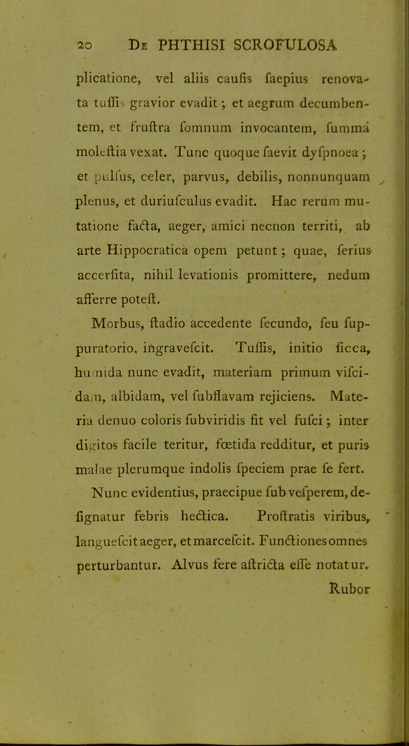 plicatione, vel aliis caufis faepius renova- ta tufii-. gravior evadit; et aegmm decumben- tem, et fruftra fomnum invocantem, fumma molcftia vexat. Tunc quoque faevit dyfpnoea; et pulfus, celer, parvus, debilis, nonnunquam plenus, et duriufculus evadit. Hac rerum mu- tatione fafta, aeger, amici necnon territi, ab arte Hippocratica opem petunt; quae, ferius accerfita, nihil levationis promittere, nedum afferre poteft. Morbus, ftadio accedente fecundo, feu fup- puratorio, ingravefcit. Tuffis, initio ficca, humda nunc evadit, materiam primutn vifci- da a, albidam, vel fubflavam rejiciens. Mate- ria denuo coloris fubviridis fit vel fufci; inter di.dtos facile teritur, fcetida redditur, et puris malae plerumque indolis fpeciem prae fe fert. Nunc evidentius, praecipue fub vefperem, de- lignatur febris hectica. Proftratis viribus, langutrfcit aeger, etmarcefcit. Functionesomnes perturbantur. Alvus fere aftridta eiTe notatur. Rubor
