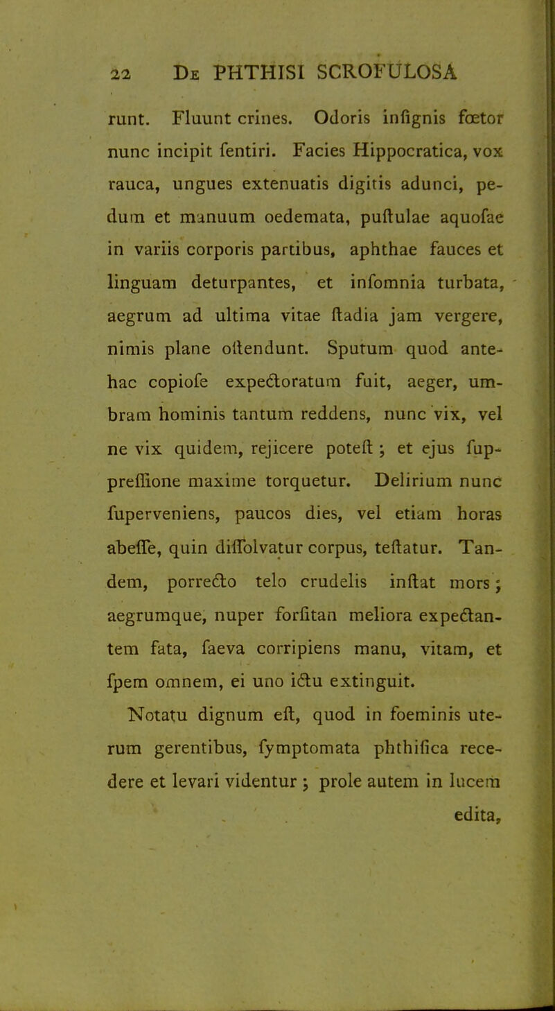 runt. Fluunt crines. Odoris infignis fcetor nunc incipit fentiri. Facies Hippocratica, vox rauca, ungues extenuatis digitis adunci, pe- dum et manuum oedemata, puftulae aquofae in variis corporis partibus, aphthae fauces et linguam deturpantes, et infomnia turbata, aegrum ad ultima vitae ftadia jam vergere, nimis plane oltendunt. Sputum quod ante- hac copiofe expedloratum fuit, aeger, um- bram hominis tantum reddens, nunc vix, vel ne vix quidem, rejicere poteft ; et ejus fup- preffione maxime torquetur. Delirium nunc fuperveniens, paucos dies, vel etiam horas abeffe, quin diflblvatur corpus, teftatur. Tan- dem, porreclo telo crudelis inftat mors; aegrumque, nuper forfitan meliora expe&an- tem fata, faeva corripiens manu, vitam, et fpem omnem, ei uno idlu extinguit. Notatu dignum eft, quod in foeminis ute- rum gerentibus, fymptomata phthifica rece- dere et levari videntur j prole autem in iucera edita,