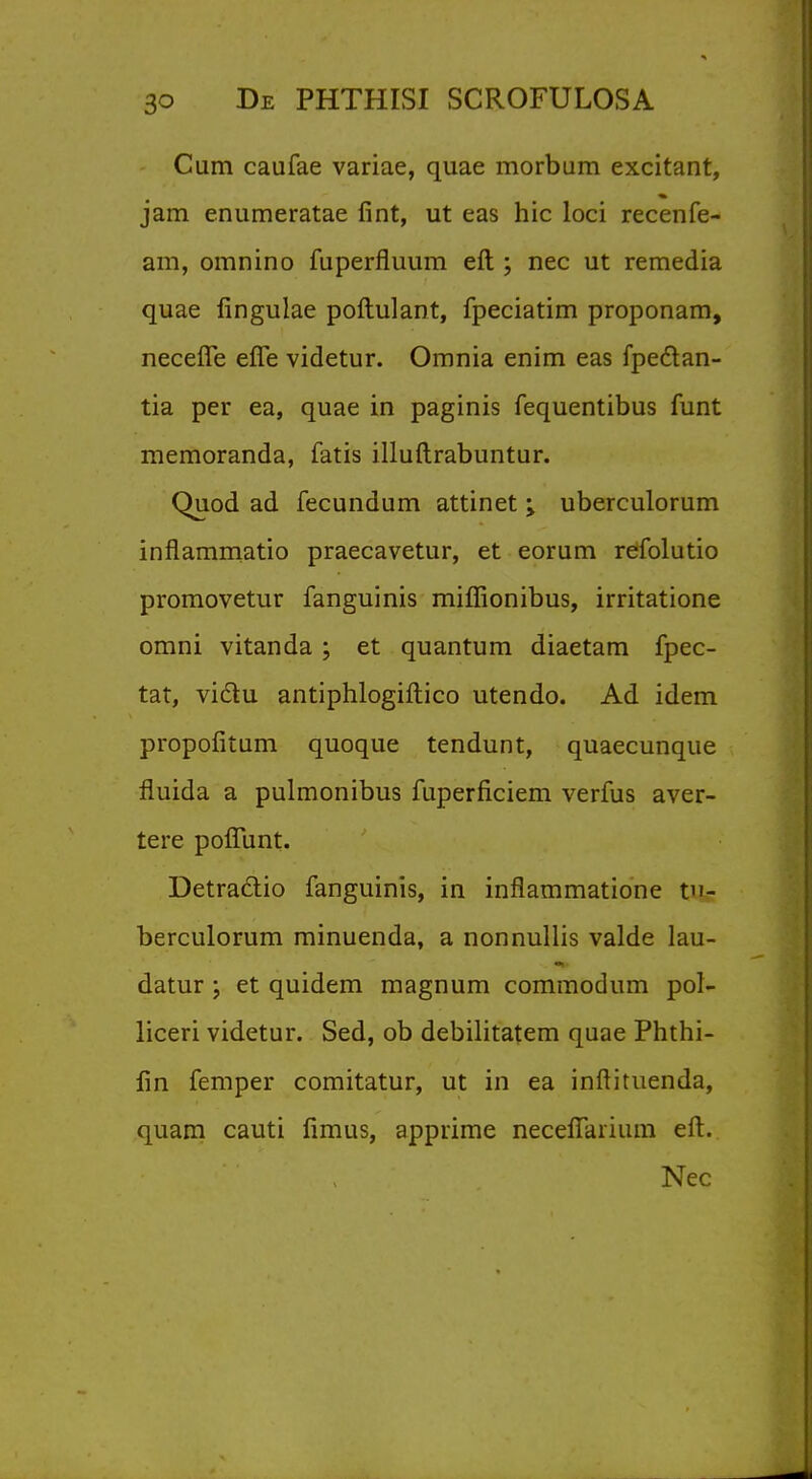 Cum caufae variae, quae morbum excitant, jam enumeratae fint, ut eas hie loci recenfe- am, omnino fuperfiuum eft ; nec ut remedia quae fingulae poftulant, fpeciatim proponam, necefie effe videtur. Omnia enim eas fpectan- tia per ea, quae in paginis fequentibus funt memoranda, fatis illuftrabuntur. Quod ad fecundum attinet \ uberculorum inflammatio praecavetur, et eorum refolutio promovetur fanguinis miffionibus, irritatione omni vitanda ; et quantum diaetam fpec- tat, viclu antiphlogiftico utendo. Ad idem propofitum quoque tendunt, quaecunque fiuida a pulmonibus fuperficiem verfus aver- tere poflunt. Detraclio fanguinis, in inflammatione tn- berculorum minuenda, a nonnullis valde lau- datur ; et quidem magnum commodum pol- liceri videtur. Sed, ob debilitatem quae Phthi- fin Temper comitatur, ut in ea inftituenda, quam cauti fimus, apprime neceffarium eft. Nec