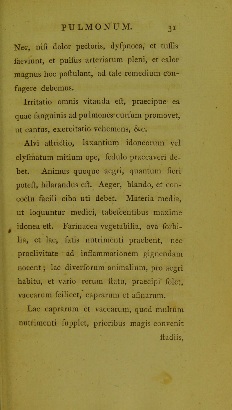 Nec, nifi dolor pectoris, dyfpnoea, et tuffis faeviunt, et pulfus avtcriarum pleni, et calor magnus hoc poftulant, ad tale remedium C0n- fugere debemus. Irritatio omnis vitanda eft, praecipue ea quae fanguinis ad pulmones curfum promovet, ut cantus, exercitatio vehemens, &c. Alvi aftri&io, laxantium idoneorum vel clyfmatum mitium ope, fedulo praecaveri de- bet. Animus quoque aegri, quantum fieri poteft, hilarandus eft. Aeger, blando, et con- coclu facili cibo uti debet. Materia media, ut loquuntur medici, tabefcentibus maxime idonea eft. Farinacea vegetabilia, ova forbi- lia, et lac, fatis nutrimenti praebent, nec proclivitate ad inflammationem gignendam nocent; lac diverforum animalium, pro aegri habitu, et vario rerum ftatu, praecipi folet, vaccarum fcilicet, caprarum et afinarum. Lac caprarum et vaccarum, quod multum nutrimenti fupplet, prioribus magis convenit ftadiis,