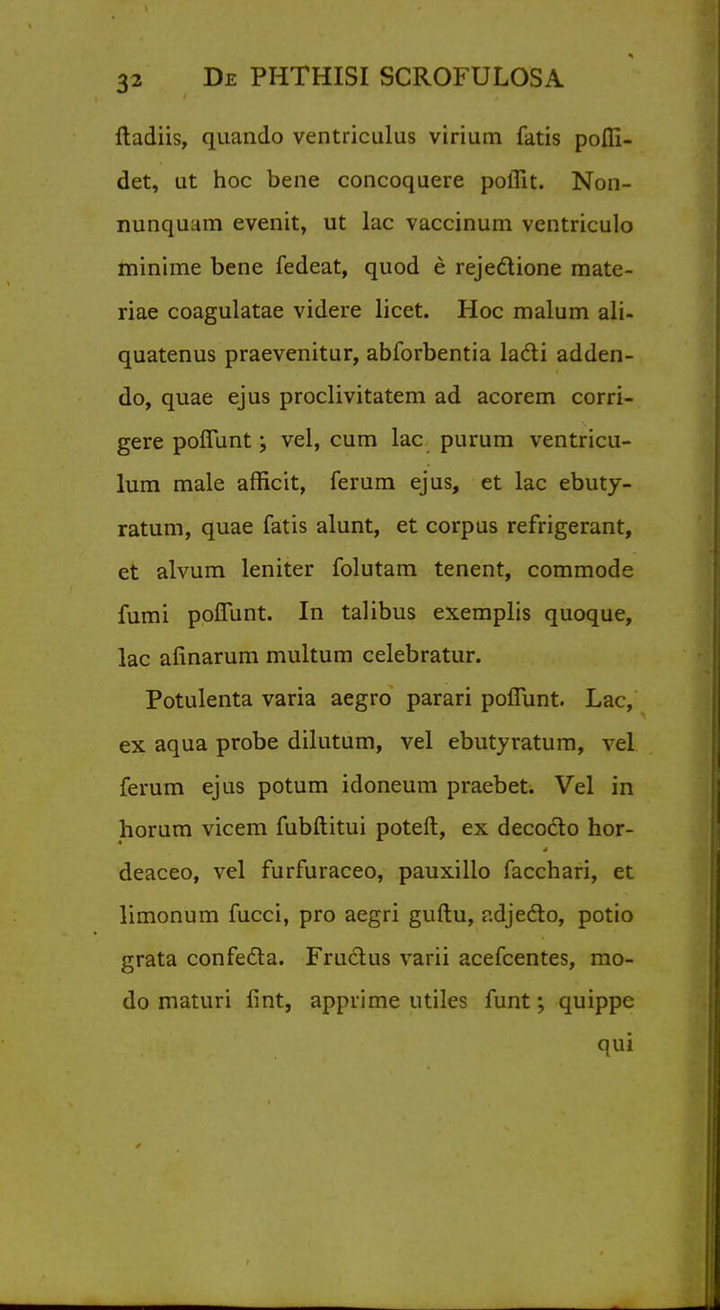 ftadiis, quando ventriculus virium fatis pofli- det, ut hoc bene concoquere poflit. Non- nunquam evenit, ut lac vaccinum ventriculo minime bene fedeat, quod e reje&ione mate- riae coagulatae videre licet. Hoc malum ali- quatenus praevenitur, abforbentia lacli adden- do, quae ejus proclivitatem ad acorem corri- gere poflunt; vel, cum lac purum ventricu- lum male afficit, ferum ejus, et lac ebuty- ratum, quae fatis alunt, et corpus refrigerant, et alvum leniter folutam tenent, commode fumi poflunt. In talibus exemplis quoque, lac afinarum multum celebratur. Potulenta varia aegro parari poflunt. Lac, ex aqua probe dilutum, vel ebutyratum, vel ferum ejus potum idoneum praebet. Vel in horum vicem fubftitui poteft, ex decodlo hor- deaceo, vel furfuraceo, pauxillo facchari, et limonum fucci, pro aegri guftu, adjecto, potio grata confecla. Fruclus varii acefcentes, mo- do maturi fint, apprime utiles funt; quippe qui