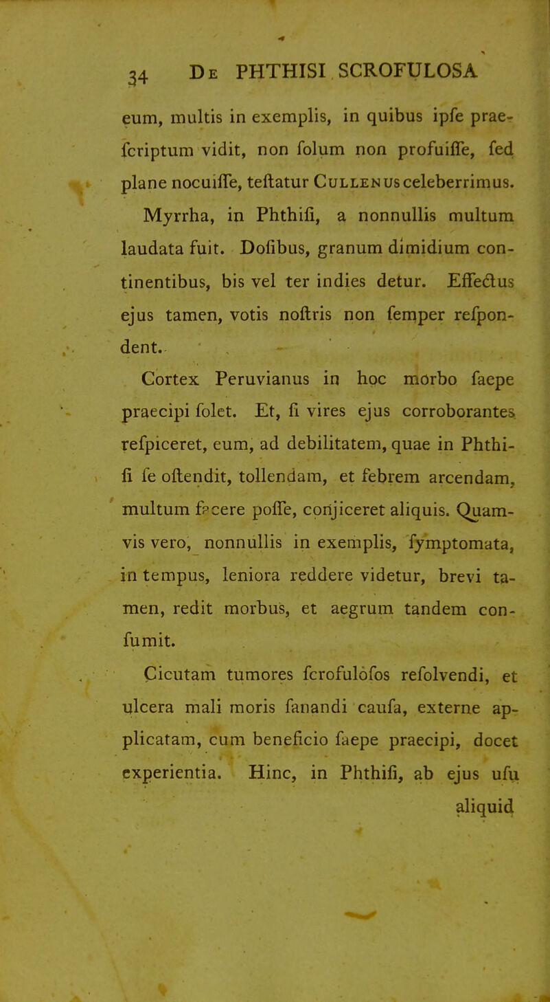 eum, multis in exemplis, in quibus ipfe prae- icriptum vidit, non iblum non profuiffe, fed plane nocuhTe, teftatur CuLLENUsceleberrimus. Myrrha, in Phthifi, a nonnullis multura laudata fuit. Dofibus, granum dimidium con- tinentibus, bis vel ter indies detur. EfFe&us ejus tamen, votis noftris non femper refpon- dent. Cortex Peruvianus in hoc morbo faepe praecipi folet. Et, fi vires ejus corroborates refpiceret, eum, ad debilitatem, quae in Phthi- fi fe oftendit, tollendam, et febrem arcendam, multum fpcere pofTe, conjiceret aliquis. Quam- vis vero, nonnullis in exemplis, fymptomata, in tempus, leniora reddere videtur, brevi ta- men, redit morbus, et aegrum tandem con- fumit. Cicutam tumores fcrofulofos refolvendi, et ulcera mali moris fanandi caufa, externe ap- plicatam, cum beneficio faepe praecipi, docet experientia. Hinc, in Phthifi, ab ejus ufu aliquid