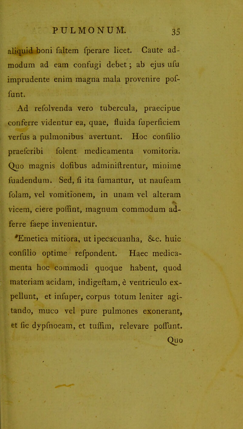 aliquid boni faltem fperare licet. Caute ad- modum ad cam confugi debet; ab ejus ufu imprudente enim magna mala provenire pof- funt. Ad refolvenda vero tubercula, praecipue conferre videntur ea, quae, fluida fuperficiem verfus a pulmonibus avertunt. Hoc confilio praefcribi folent medicamenta vomitoria. Quo magnis dofibus adminiftrentur, minime jfuadendum. Sed, n* ita fumantur, ut naufeam folam, vel vomitionem, in unam vel alteram vicem, ciere poffint, magnum commodum ad- ferre faepe invenientur. *Emetica mitiora, ut ipecacuanha, &-c. huic confilio optime refpondent. Haec medica- menta hoc commodi quoque habent, quod materiam acidam, indigeftam, e ventriculo ex- pellunt, et infuper, corpus totum leniter agi- tando, muco vel pure pulmones exonerant, et fic dypfnoeam, et tuffim, relevare poliunt. Quo